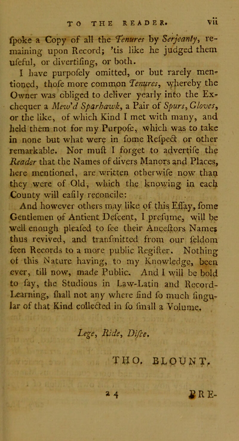 fpoke a Copy of all the Tenures by Serjeanty, re- maining upon Record; ’tis like he judged them ufeful, or divertiling, or both. I have purpofely omitted, or but rarely men- tioned, thofe more common Tenures, whereby the Owner was obliged to deliver yearly into the Ex- chequer a Mew'd Sparhawk, a Pair of Spurs, Gloves, or the like, of which Kind I met with many, and held them not for my Purpofe, which was to take in none but what were in fome Refpect or other remarkable. Nor muft I forget to advertife the Reader that the Names of divers Manors and Places, here mentioned, are written other wife now than they were of Old, which the knowing in each County will ealily reconcile: And however others may like of this Eflay, fome Gentlemen of Antient Defcent, I prefume, will be well enough pleafed to fee their Anceftors Names thus revived, and tranfmitced from our feldom feen Records to a more public Regilter. Nothing of this Nature having, to my Knowledge, been ever, till now, made Public. And I will be bold to fay, the Studious in Law-Latin and Record- Learning, {hall not any where hnd fo much Angu- lar of that Kind collected in fo fimll a Volume. Lege, Ride, Difce. TIIO. BLOUNT, a 4 £ R E-