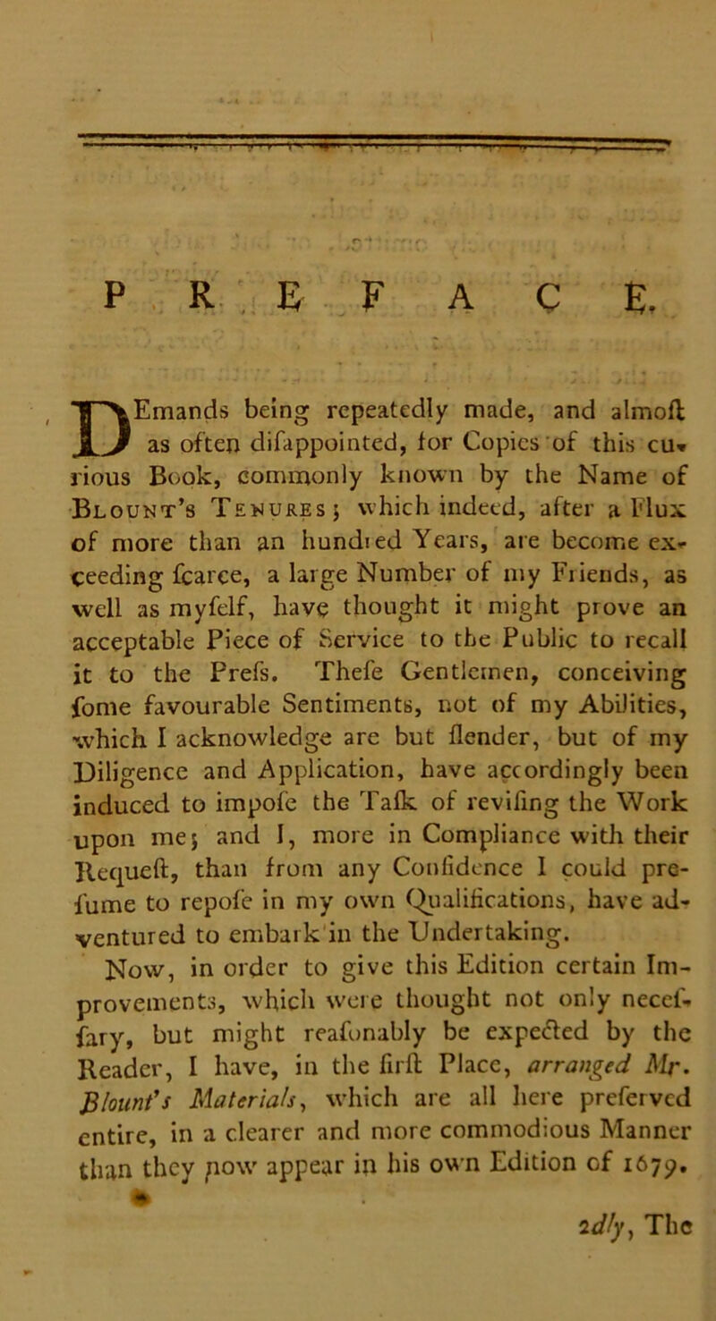•' 1 ■ ■ ' . » -- P REF A C E. Emands being repeatedly made, and almofl as often difappointed, for Copies of this cu» rious Book, commonly known by the Name of Blount’s Tenures ; which indeed, after a Flux of more than an hundred Years, are become ex- ceeding fcarce, a large Number of my Friends, as well as myfelf, have thought it might prove an acceptable Piece of Service to the Public to recall it to the Prefs. Thefe Gentlemen, conceiving fome favourable Sentiments, not of my Abilities, which I acknowledge are but flender, but of my Diligence and Application, have accordingly been induced to impofe the Talk of revifing the Work upon me; and I, more in Compliance with their Requeft, than from any Confidence 1 could pre- lume to repofe in my own Qualifications, have ad- ventured to embark in the Undertaking. Now, in order to give this Edition certain Im- provements, which were thought not only necei- fary, but might reafonably be expected by the Reader, I have, in the firfi Place, arranged Mr. Blount's Materials, which are all here preferved entire, in a clearer and more commodious Manner than they jiow appear in his own Edition Gf 1679. idly, The