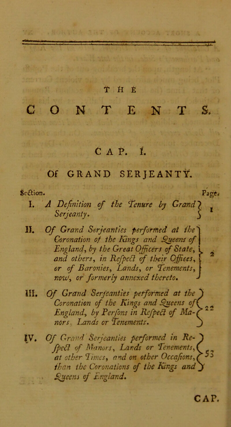 CONTENTS. . „ t CAP. i. Of GRAND SERJEANTY. Serjeanty. II. Of Grand Serjeanties performed at the j Coronation of the Kings and Queens of J Englandby the Great Officers of State, i and others, in Refped of their Offices, < or of Baronies, Lands, or ’Tenements, | now, or formerly annexed thereto. d HI. Of Grand Serjeanties performed at the ' Coronation of the Kings and Queens of( England, by Perfons in Rcfpedl of Ma- f nors Lands or Tenements. IV. Of Grand Serjeanties performed in Re- fpcGl of Manors, Lards or Tenements,( at other Limes, and on other Occafions,? than the Coronations of the Kings and m Queens of England. Sc&ion. I. A Definition Page, CAP.