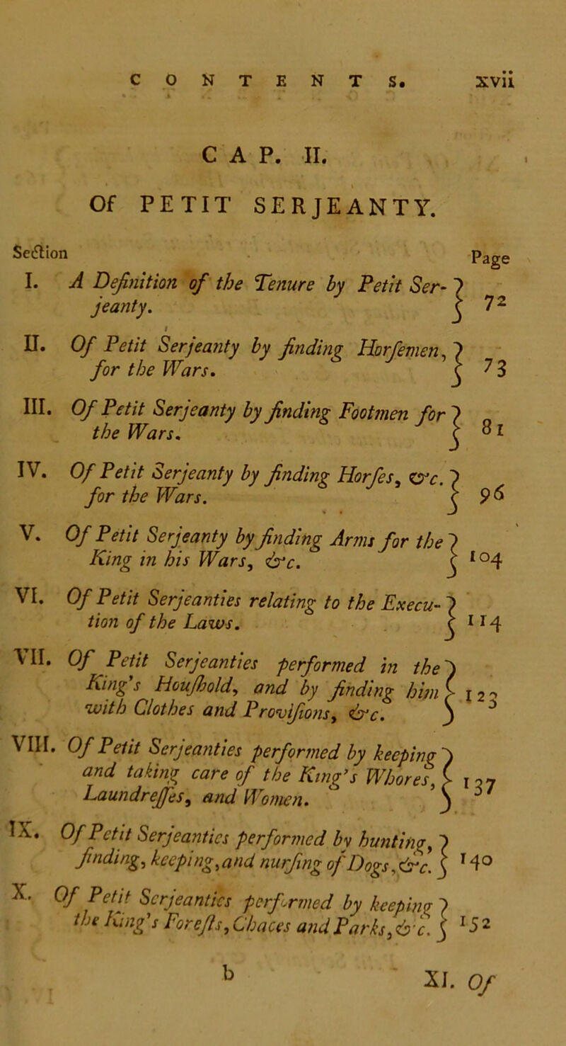 CAP. II. Of PETIT SERJEANTY. Section page I. A Definition of the Tenure by Petit Ser- 7 jeanty. ^ 72 i II. Of Petit Ser jeanty by finding Horfemen, 7 for the Wars. c 7 3 III. O/' Petit Ser jeanty by finding Footmen for 7 the Wars. 7 j 81 IV. Of Petit Ser jeanty by finding Horfes, err. 7 /or Wars. j V. 0/ Petit Ser jeanty by finding Arm: for the 7 King in his Wars, &c. ( Io4 VI. Of Petit Serjeanties relating to the Ex ecu- 7 tion of the Laws. c 114 HI. Of Petit Serjeanties performed in thej King’s Houjhold, and by finding him f 12- wit h Clothes and Provifions, &c. j VIII. Of Petit Serjeanties performed by keeping j and taking care of the King’s Whores, ( p7 Laundreffes, and Women. ‘ 3 6 IX. Of Petit Serjeanties performed bv hunting, 7 finding, keeping,and nurfing of Dogs.frc. j 14° X. Of Petit Serjeanties performed by keeping 7 the King’s Forefis, Chaces and Parks,&c. j x52 XI. Of b