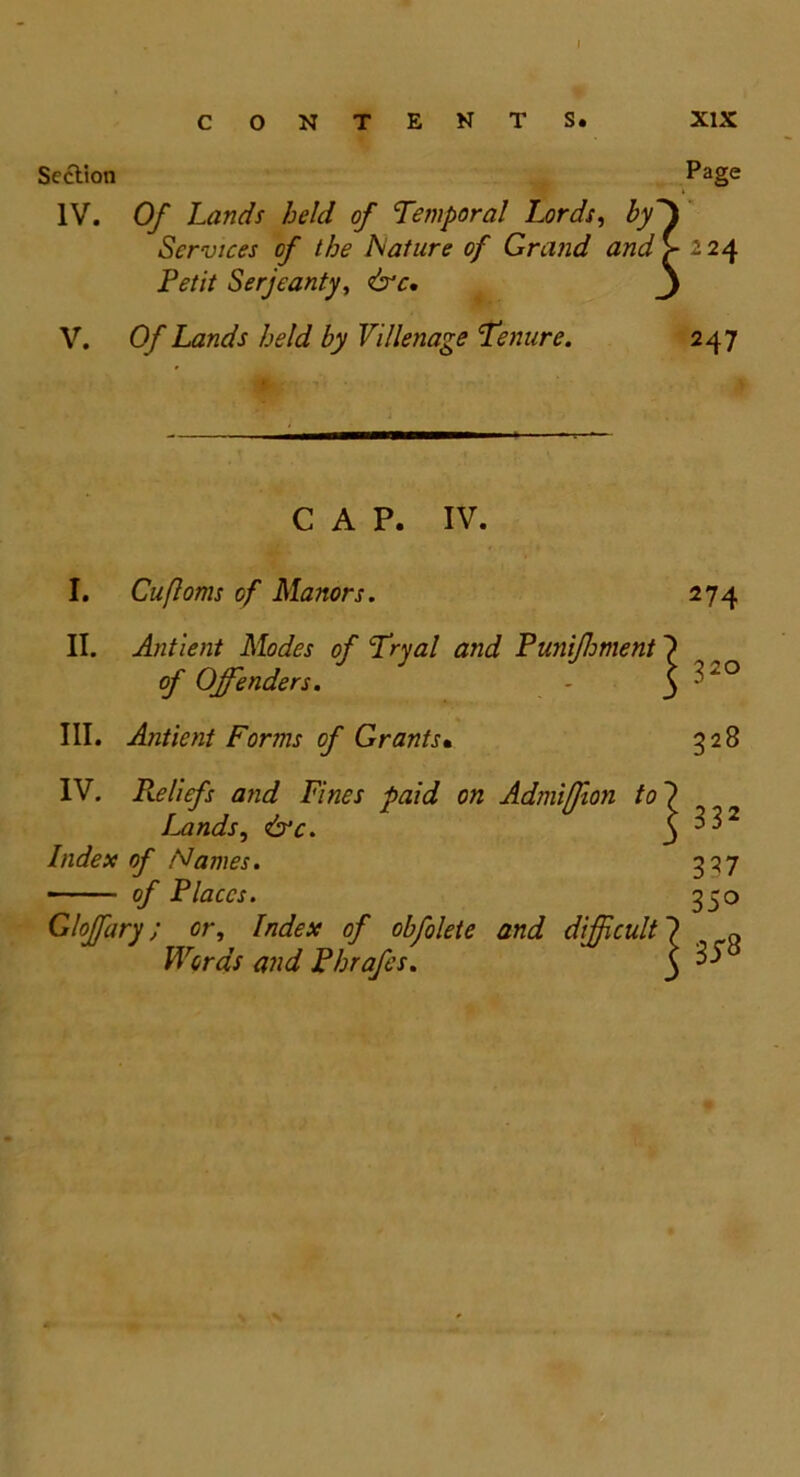 I CONTENTS. XIX Section Page i IV. Of Lands held of Temporal Lords, by~\ Services of the Nature of Grand and >-224 Petit Serjeanty, &c. 3 V. Of Lands held by Villenage Tenure. 247 CAP. IV. I. Cufloms of Manors. 274 II. Antient Modes of Tryal and Punijhment of Offenders. - ^ 32° III. Antient Forms of Grants• 328 IV. Pveliefs and Fines paid on Admiffion to7 Lands, &c. ^ 3 32 Index of Names. 327 - of Places. 350 Gloffary; or, Index of obfolete and difficult ?