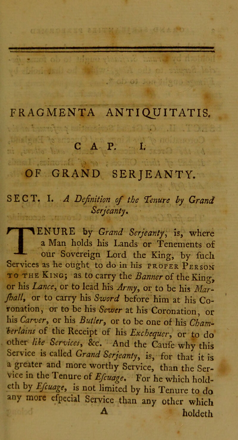 FRAGMENTA ANTIQUITATIS. * • .. . 4 ' C t. ' •• CAP. I. , *cL I-.’ I w . • *• - ^ > * , J *\\ j\4 .j OF GRAND SERJEANTY. SECT. I. A Definition of the fenure by Grand Serjeanty. TENURE by Grand Serjeanty, is, where a Man holds his Lands or Tenements of our Sovereign Lord the King, by fuch Services as he ought to do in his proper Person totheKing; as to carry the Banner of the King, or his Lance, or to lead his Army, or to be his Mar- Jhall, or to carry his Sword before him at his Co- ronation, or to be his Sewer at his Coronation, or his Carver, or his Butler, or to be one of his Cham- berlains of the Receipt of his Exchequer, or to do other like Services, 8cc. And the Caufe why this Service is called Grand Serjeanty, is, for that it is a greater and more worthy Service, than the Ser- vice in the Tenure of Efiuage. For he which hold- cth by Efiuage, is not limited by his Tenure to do any more efpecial Service than any other which A holdeth
