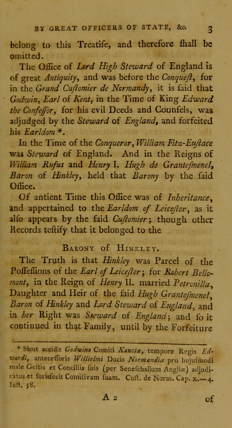 belong to this Treatife, and therefore fhall be omitted. The Office of Lord High Steward of England is of great Antiquity, and was before the Conquejl, for in the Grand Cujlomier de Normandy, it is faid that Godwin, Earl of Kent, in the Time of King Edward the Confejfor, for his evil Deeds and Counfels, was adjudged by the Steward of England, and forfeited his Earldom *. In the Time of the Conqueror, William Fitz-Eujlace was Steward of England. And in the Reigns of William Rufus and Henry I. Hugh de Grantefmenel, Baron of Hinkley, held that Barony by the faid Office. Of antient Time this Office was of Inheritance, and appertained to the Earldom of Leicefter, as it alfo appears by the faid Cujlomier; though other Records teflify that it belonged to the Barony of Hinkley. The Truth is that Hinkley was Parcel of the Pofleffions of the Earl of Leicefler \ for Robert Bello- mont, in the Reign of Henry II. married Petronilla, Daughter and Heir of the faid Hugh Grantefmenel, Baron of Hinkley and Lord Steward of England, and in her Right was Steward of Englandj and fo it continued in that Family, until by the Forfeiture . * Sicut accidit Codwino Comiti Kancia, tempore Regis Ed‘ ivardi, antecefToris Willie Inti Ducis Normandice pro hujufmodi male Geftis et Conciliis fuis (per Senefchallum Anglix) adjudi- catus et forisfecit Comitivam fuam. Curt, de Norm. Cap. x,—4. Inft. 58. A 2 of