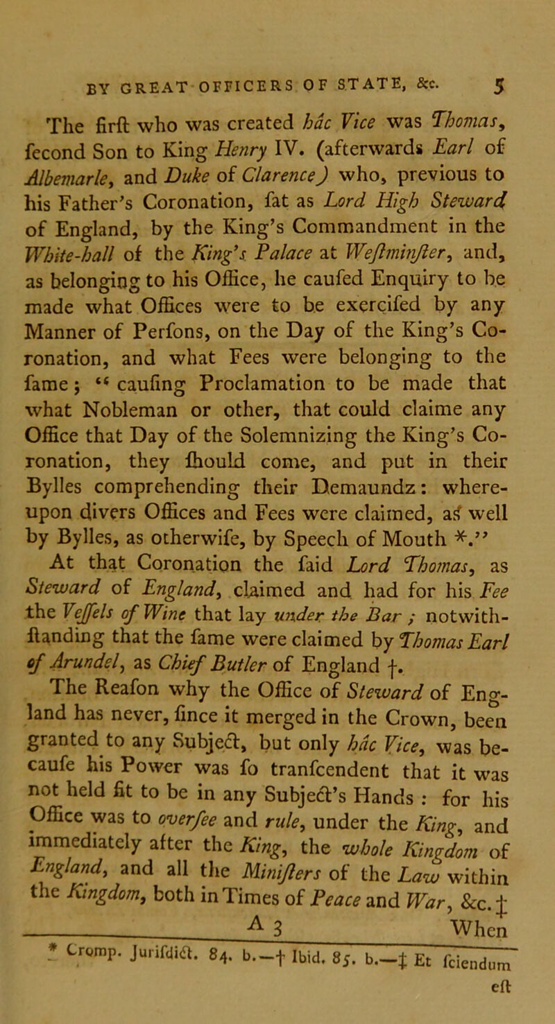 The fir ft who was created hac Vice was Thomas, fecond Son to King Henry IV. (afterwards Earl of Albemarle, and Duke of Clarence) who, previous to his Father's Coronation, fat as Lord High Steward of England, by the King's Commandment in the White-hall of the King’s Palace at Wejlminjler, and, as belonging to his Office, he caufed Enquiry to be made what Offices were to be exercifed by any Manner of Perfons, on the Day of the King’s Co- ronation, and what Fees were belonging to the fame; t( caufing Proclamation to be made that what Nobleman or other, that could claime any Office that Day of the Solemnizing the King’s Co- ronation, they fhould come, and put in their Bylies comprehending their Demaundz: where- upon divers Offices and Fees were claimed, a£ well by Bylies, as otherwife, by Speech of Mouth At that Coronation the faid Lord Thomas, as Steward of England, claimed and had for his Fee the Vejfels of Wine that lay under the Bar ; notwith- ftanding that the fame were claimed by Thomas Earl of Arundel, as Chief Butler of England j-. The Reafon why the Office of Steward of Eng- land has never, fince it merged in the Crown, been granted to any Subject, but only hac Vice, was be- caufe his Power was fo tranfcendent that it was not held fit to be in any Subje&’s Hands : for his Office was to overfee and rule, under the King, and immediately after the King, the whole Kingdom of England, and all the Miniflers of the Law within the Kingdom, both in Times of Peace and War, &c. J A 3 When * C™mP* Jurildia- g4. b—t Ibid. 85. b.-t Et fciendum eft