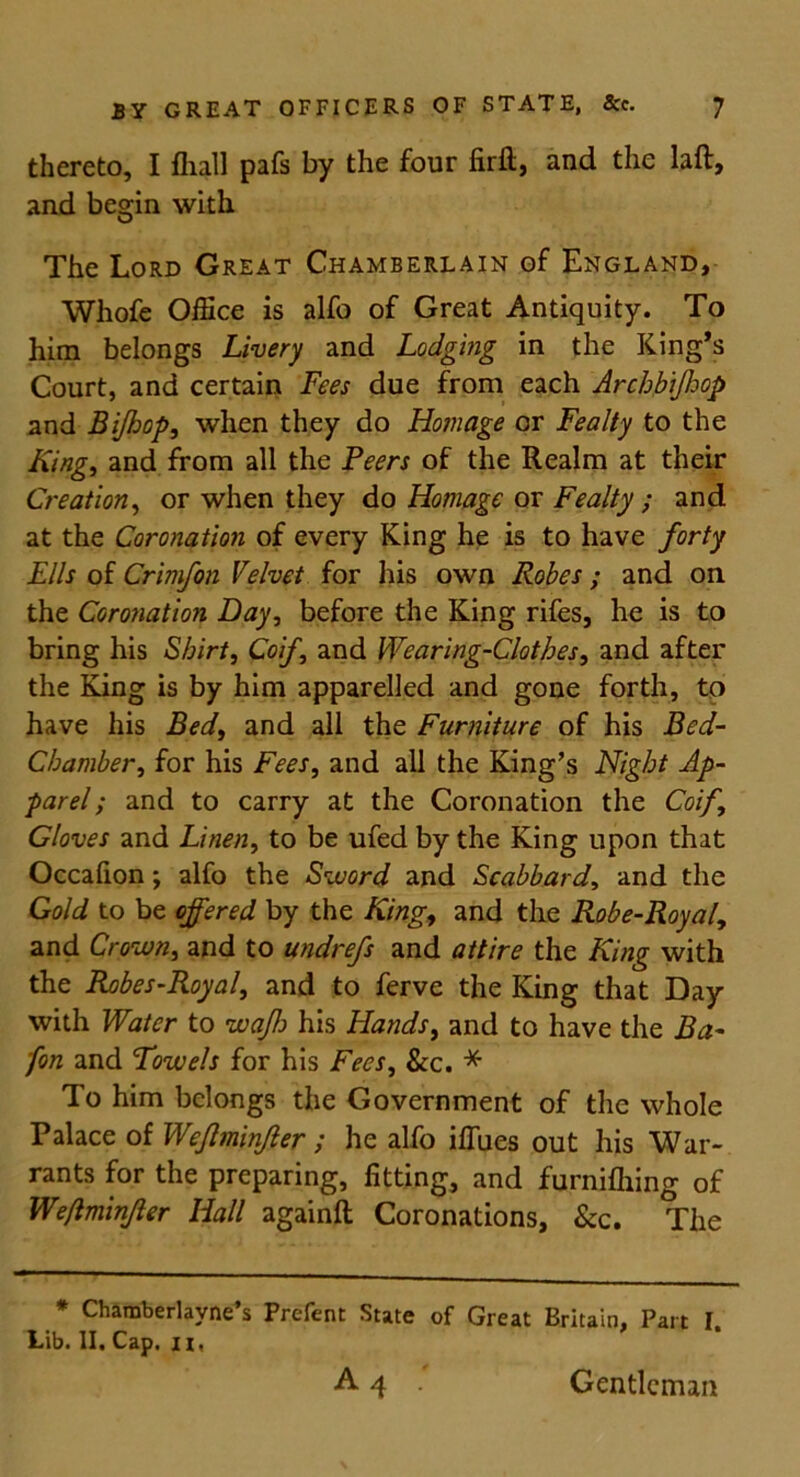 thereto, I fliall pafs by the four firft, and the laft, and begin with The Lord Great Chamberlain of England, Whofe Office is alfo of Great Antiquity. To him belongs Livery and Lodging in the King’s Court, and certain Fees due from each Archbiff op and Bijhop, when they do Homage or Fealty to the King, and from all the Peers of the Realm at their Creation, or when they do Homage or Fealty ; and at the Coronation of every King he is to have forty Ells of Crimfon Velvet for his own Robes ; and on the Coronation Hay, before the King rifes, he is to bring his Shirt, Coif, and Wearing-Clothes, and after the Kang is by him apparelled and gone forth, to have his Bed, and all the Furniture of his Bed- Chamber, for his Fees, and all the King’s Night Ap- parel ; and to carry at the Coronation the Coif, Cloves and Linen, to be ufed by the King upon that Occafion; alfo the Sword and Scabbard, and the Gold to be offered by the King, and the Robe-Royal, and Crown, and to undrefs and attire the King with the Robes-Royal, and to ferve the King that Day with Water to waff his Hands, and to have the Ba- fon and Towels for his Fees, &c. * To him belongs the Government of the whole Palace of Weflminjler ; he alfo ilTues out his War- rants for the preparing, fitting, and furnifhing of Weflminjler Hall againft Coronations, &c. The * Chamberlayne’s Prefent State of Great Britain, Part I. Lib. II. Cap. ii, A 4 . Gentleman