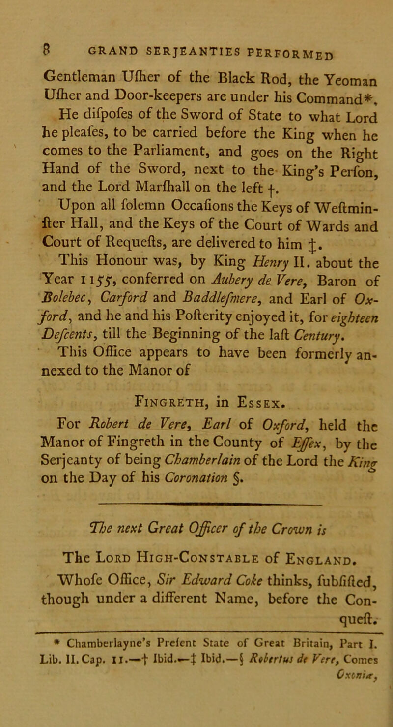 Gentleman Ulher of the Black Rod, the Yeoman Ulher and Door-keepers are under his Command*, He difpofes of the Sword of State to what Lord he pleafes, to be carried before the King when he comes to the Parliament, and goes on the Right Hand of the Sword, next to the King’s Perfon, and the Lord Marlhall on the left f. Upon all folemn Occafions the Keys of Weflmin- fter Hall, and the Keys of the Court of Wards and Court of Requefts, are delivered to him J. This Honour was, by King Henry II. about the Year i iyy, conferred on Aubery de Vere, Baron of Bolebec, Carford and Baddlefmere, and Earl of Ox- ford, and he and his Pofterity enjoyed it, for eighteen Defcents, till the Beginning of the laft Century. This Office appears to have been formerly an- nexed to the Manor of Fingreth, in Essex. For Robert de Vere, Earl of Oxford, held the Manor of Fingreth in the County of Effiex, by the Serjeanty of being Chamberlain of the Lord the King on the Day of his Coronation §. Tfje next Great Officer of the Crown is The Lord High-Constable of England. Whofe Office, Sir Edward Coke thinks, fubfifted, though under a different Name, before the Con- queft. * Chamberlayne’s Prefenc State of Great Britain, Part I. Lib. II, Cap. II.—f Ibid.—f Ibid.—5 Rvbtrtus de Vere, Comes Gx<>v'ur,