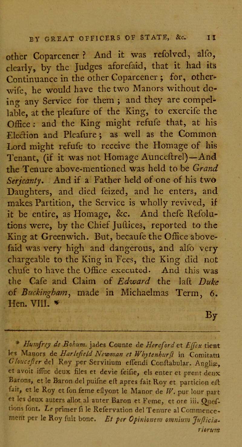 other Coparcener ? And it was refolved, alfo, clearly, by the Judges aforefaid, that it had its Continuance in the other Coparcener ; for, other- wife, he would have the two Manors without do- ing any Service for them ; and they are compel- lable, at the pleafure of the King, to exercife the Office : and the King might refufe that, at his Election and Pleafure ; as well as the Common Lord might refufe to receive the Homage of his Tenant, (if it was not Homage Aunceftrel)—And the Tenure above-mentioned was held to be Grand Serjeanty. And if a Father held of one of his two Daughters, and died feized, and he enters, and makes Partition, the Service is wholly revived, if it be entire, as Homage, &c. And thefe Refolu- tions were, by the Chief Juilices, reported to the King at Greenwich. But, becaufe the Office above- faid was very high and dangerous, and alfo very- chargeable to the King in Fees, the King did not chufe to have the Office executed. And this was the Cafe and Claim of Edward the lafl Duke of Buckingham, made in Michaelmas Term, 6. Hen. VIII. * By * Humfrey de Bohum. jades Counte de Hereford et Effex tient les Manors de Harlefield Newman et JVbytenburJl in Comitattl Gloucijlcr del Roy per Servitium eftendi Conftabular. Anglia:, et avoit ifluc deux files et devie feifie, els enter et prent deux Barons, et le Baron del puifne eft apres fait Roy et particion eft fair, et le Roy et fon feme eflyont le Manor de IV. pur lour part et les deux auters allot al auter Baron et Feme, et ore iii. Quof- tions font. Le primer fi le Refervation del Tenure al Commence- ment per le Roy fuit bone. Et per Opinionem omnium Juficia- ritrmrt