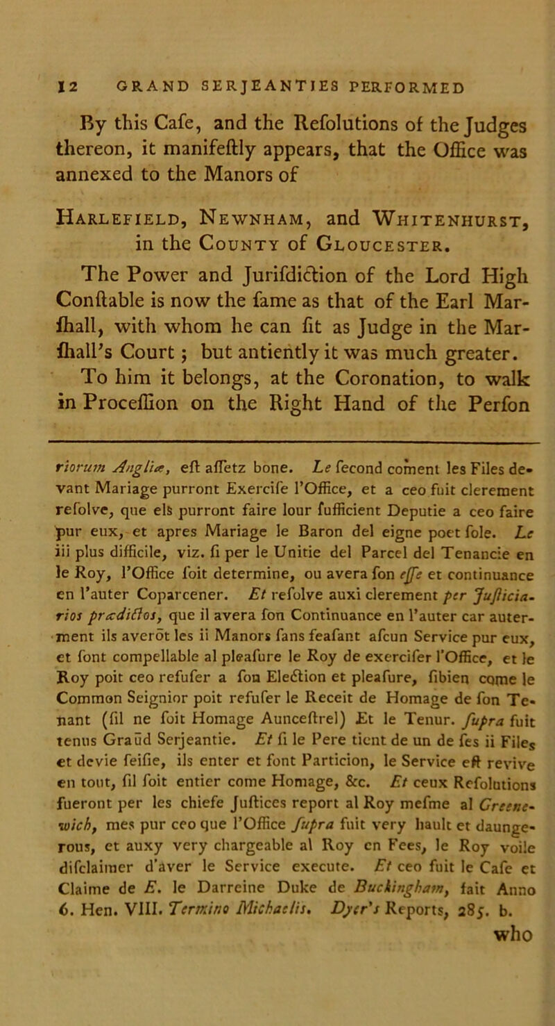 By this Cafe, and the Refolutions of the Judges thereon, it manifeftly appears, that the Office was annexed to the Manors of Harlefield, Newnham, and Whitenhurst, in the County of Gloucester. The Power and Jurifdiction of the Lord High Conftable is now the fame as that of the Earl Mar- fhall, with whom he can fit as Judge in the Mar- flialPs Court; but antiently it was much greater. To him it belongs, at the Coronation, to walk in Proceffion on the Right Hand of the Perfon riorum Anglia, eft afletz bone. Le fecond coment les Files de- vant Mariage purront Exercife l’Office, et a ceo fuit clerement refolve, que els purront faire lour fufficient Deputie a ceo faire pur eux, et apres Mariage le Baron del eigne poet foie. Le iii plus difficile, viz. ft per le Unitie del Parcel del Tenancie en le Roy, l’Office foit determine, ou avera fon e(fe et continuance en l’auter Coparcener. Et refolve auxi clerement per JuJiicia- rios pradiflos, que il avera fon Continuance en l’auter car auter- ment ils averot les ii Manors fans feafant afcun Service pur eux, et font compellable al pleafure le Roy de exercifer l’Office, et le Roy poit ceo refufer a fon Election et pleafure, fibien cqtne le Common Seignior poit refufer le Receit de Homage de fon Te- nant (fil ne foit Homage Aunceftrel) Et le Tenur. fupra fuit tenus Graud Serjeantie. Et ft le Pere ticnt de un de fes ii Files et devie feifie, ils enter et font Particion, le Service eft revive en tout, fil foit entier come Homage, See. Et ceux Refolutions fueront per les chiefe Juftices report al Roy mefme al Greene- •wich, mes pur ceo que l’Office fupra fuit very haulc et daunge- rous, et auxy very chargeable al Roy cn Fees, le Roy voile difclaimer d’aver le Service execute. Et ceo fuit le Cafe et Claime de E. le Darrcine Duke de Buckingham, fait Anno 6. Hen. VIII. Tern;ino Michaelis. Dyer's Reports, 285. b. who