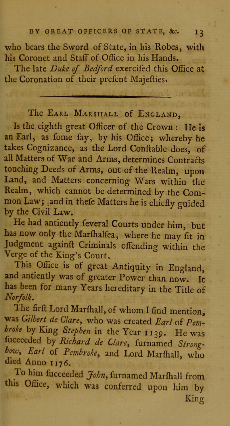 who bears the Sword of State, in his Robes, with his Coronet and Staff of Office in his Hands. The late Duke of Bedford exercifed this Office at the Coronation of their prefent Majeflies. The Earl Marshall of England, Is the eighth great Officer of the Crown : He is an Earl, as fome fay, by his Office; whereby he takes Cognizance, as the Lord Conftable does, of all Matters of War and Arms, determines Contracts touching Deeds of Arms, out of the Realm, upon Land, and Matters concerning Wars within the Realm, which cannot be determined by the Com- mon Law; (and in thefe Matters he is chiefly guided by the Civil Law. He had antiently feveral Courts under him, but has now only the Marffialfea, where he may fit in Judgment againft Criminals offending within the Verge of the King’s Court. This Office is of great Antiquity in England, and antiently was of greater Power than now. It has been for many Years hereditary in the Title of Norfolk. The firft Lord Marfhall, of whom I find mention, was Gilbert de Clare, who was created Earl of Pem- broke by King Stephen in the Year 113P. He was fuceceded by Richard de Clare, furnamed Strong- bowy Earl of Pembroke, and Lord Marfhall, who died Anno 1176. To him fucceeded John, furnamed Marfhall from this Office, which was conferred upon him by King
