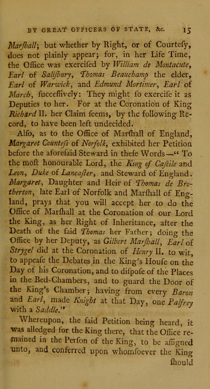 Marfhall, but whether by Right, or of Courtefy, does not plainly appear; for, in her Life Time, the Office was exercifed by William de Montacute, Earl of Salifbury, 'Thomas Beauchamp the elder, Earl of Warwick, and Edmund Mortimer, Earl of March, fucceffively: They might fo exercife it as Deputies to her. For at the Coronation of King Richard II. her Claim feems, by the following Re- cord, to have been left undecided. Alfo, as to the Office of Marfhall of England, Margaret Countefs of Norfolk, exhibited her Petition before the aforefaid Steward in thefe Words—“ To the moll honourable Lord, the King of Caftile and Leon, Duke of Lancafler, and Steward of England. Margaret, Daughter and Heir of Thomas de Bro- therton, late Earl of Norfolk and Marfhall of Eng- land, prays that you will accept her to do the Office of Marfhall at the Coronation of our Lord the King, as her Right of Inheritance, after the Death of the faid Thomas her Father; doing the Office by her Deputy, as Gilbert Marfhall, Earl of Strygel did at the Coronation of Henry II. to wit, to appeafe the Debates in the King’s Houfe on the Day of his Coronation, and to difpofe of the Places in the Bed-Chambers, and to guard the Door of the King’s Chamber; having from every Baron and Earl, made Knight at that Day, one Palfrey with a Saddle” Whereupon, the faid Petition being heard, it was alledged for the King there, that the Office re- mained in the Perfon of the King, to be affigned unto, and conferred upon whomfoever the King ffiould