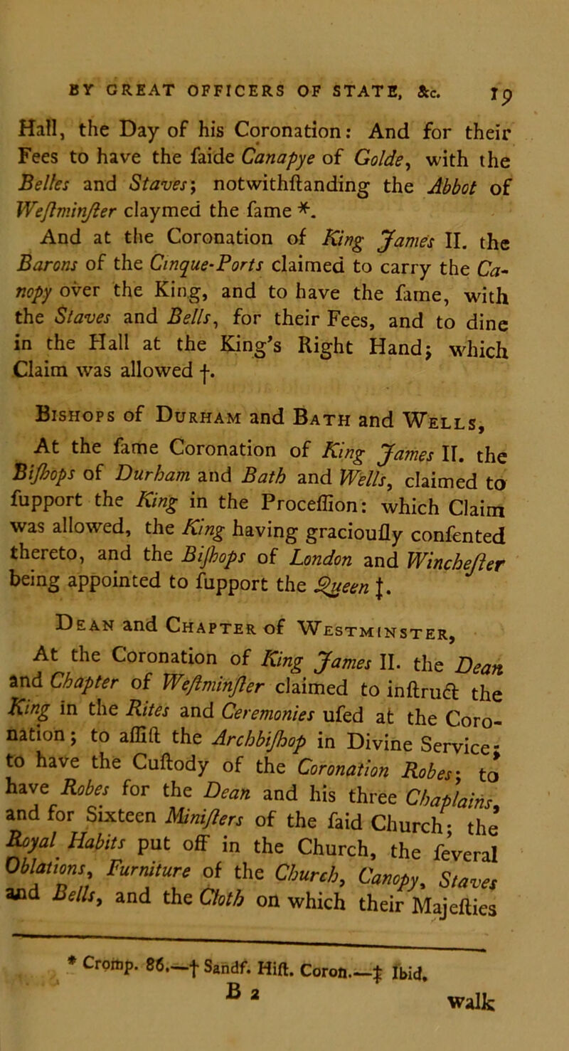 Hall, the Day of his Coronation: And for their Fees to have the faide Canapye of Golde, with the Belles and Staves; notwithftanding the Abbot of Wejlminjler claymed the fame *. And at the Coronation of King James II. the Barons of the Cinque-Ports claimed to carry the Ca- nopy over the King, and to have the fame, with the Staves and Bells, for their Fees, and to dine in the Flail at the King's Right Hand; which Claim was allowed f. Bishops of Durham and Bath and Wells, At the fame Coronation of King James II. the Bijhops of Durham and Bath and Wills, claimed to fupport the King in the Proceffion: which Claim was allowed, the King having gracioufly confented thereto, and the Bijhops of London and Winchester being appointed to fupport the Queen f. Dean and Chapter of Westminster, At the Coronation of King James II. the Dean. and Chapter of We/lminjler claimed to inftrudt the King in the Rites and Ceremonies ufed at the Coro- nation; to affift the Archb'tjhop in Divine Service* to have the Cuftody of the Coronation Robes• to have Robes for the Dean and his three Chaplains and for Sixteen Miniflers of the faid Church • the Royal Habits put off in the Church, the feveral Furfury °! the Church, Canopy, Slaves and Bells, and the Cloth on which their Majefties * Cromp. 86,—f Sandf. Hift. Coron—t Ibid. B 2 walk