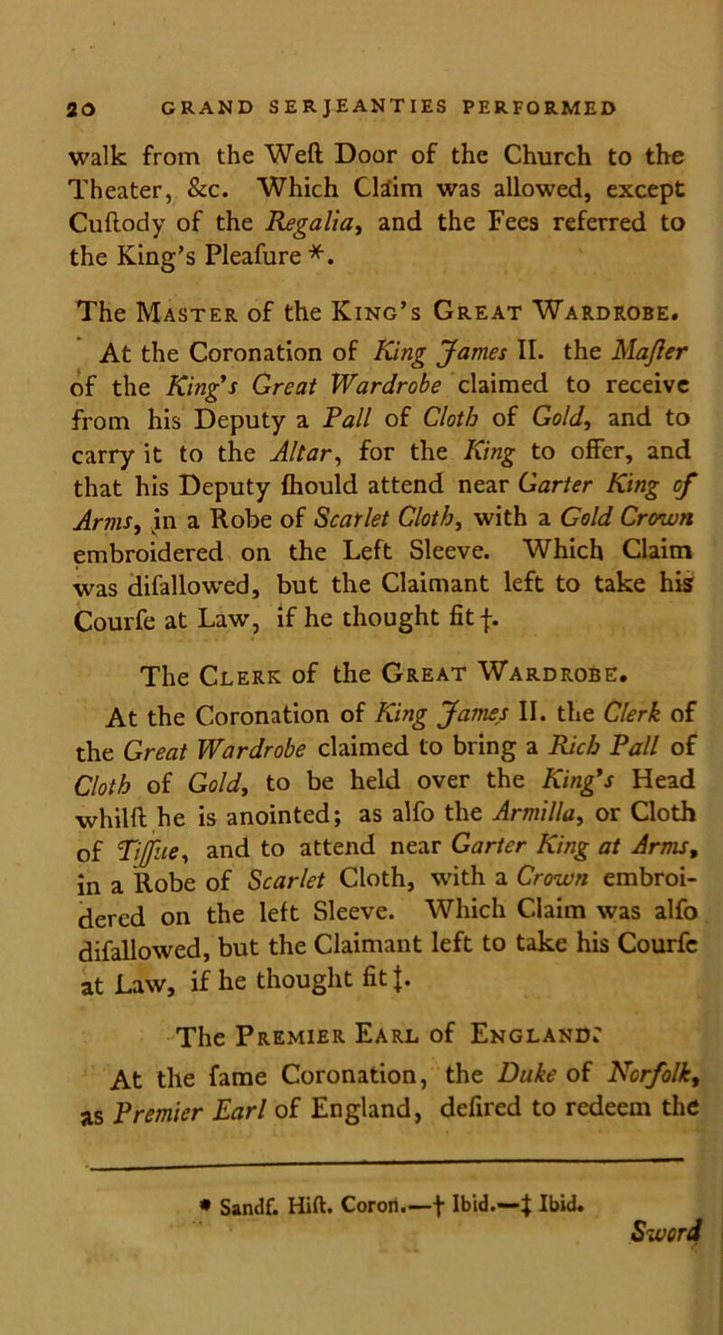 walk from the Weft Door of the Church to the Theater, &c. Which Claim was allowed, except Cuftody of the Regalia, and the Fees referred to the King’s Pleafure *. The Master of the King’s Great Wardrobe. At the Coronation of King James II. the Majler of the King's Great Wardrobe claimed to receive from his Deputy a Pall of Cloth of Gold, and to carry it to the Altar, for the King to offer, and that his Deputy fhould attend near Garter King of Arms, in a Robe of Scarlet Cloth, with a Gold Crown embroidered on the Left Sleeve. Which Claim was difallowed, but the Claimant left to take his Courfe at Law, if he thought fit f. The Clerk of the Great Wardrobe. At the Coronation of King James II. the Clerk of the Great Wardrobe claimed to bring a Rich Pall of Cloth of Gold, to be held over the King's Head whilft he is anointed; as alfo the Armilla, or Cloth of Tiffhe, and to attend near Garter King at Arms, in a Robe of Scarlet Cloth, with a Crown embroi- dered on the left Sleeve. Which Claim was alfo difallowed, but the Claimant left to take his Courfe at Law, if he thought fit {. The Premier Earl of England: At the fame Coronation, the Duke of Norfolk, as Premier Earl of England, defired to redeem the * Sandf. Hift. Corori.—f Ibid.—f Ibid. Sword