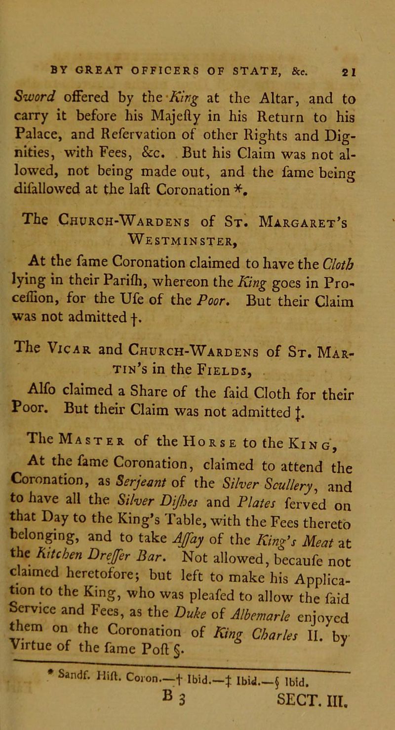 Sword offered by the ‘King at the Altar, and to carry it before his Majefty in his Return to his Palace, and Refervation of other Rights and Dig- nities, with Fees, &c. But his Claim was not al- lowed, not being made out, and the fame being difallowed at the laft Coronation *. The Church-Wardens of St. Margaret’s Westminster, At the fame Coronation claimed to have the Cloth lying in their Parifh, whereon the King goes in Pro- ceffion, for the Ufe of the Poor. But their Claim was not admitted f. The Vicar and Church-Wardens of St. Mar- tin’s in the Fields, Alfo claimed a Share of the faid Cloth for their Poor. But their Claim was not admitted J. The Master of the Ho r s e to the Ki n g. At the fame Coronation, claimed to attend the Coronation, as Serjeant of the Silver Scullery, and to have all the Silver Dijhes and Plates ferved on that Day to the King’s Table, with the Fees thereto belonging, and to take Afay of the King’s Meat at the Kitchen Drejfer Bar. Not allowed, becaufe not claimed heretofore; but left to make his Applica- tion to the King, who was pleafed to allow the faid Service and Fees, as the Duke of Albemarle enjoyed them on the Coronation of King Charles II. by Virtue of the fame Port §. * Sandf. Hift. Coron—f Ibid.—% Ibid.—§ Ibid. B 3 SECT. III.