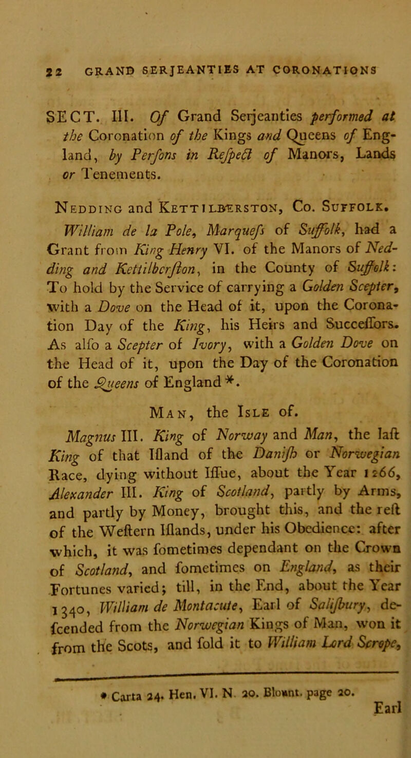 SECT. III. Of Grand Serjeantles performed at the Coronation of the Kings and Queens of Eng- land, by Perfons in Refpedl of Manors, Lands or Tenements. Nedding and Kettilberston, Co. Suffolk. William de la Pole, Marquefs of Suffolk, had a Grant from King Henry VI. of the Manors of Ned- ding and Kettilbcrjlon, in the County of Suffolk: To hold by the Service of carrying a Golden Scepter, with a Dove on the Head of it, upon the Corona- tion Day of the King, his Heirs and Succeffors. As alfo a Scepter of Ivory, with a Golden Dove on the Head of it, upon the Day of the Coronation of the Sdteens of England*. Man, the Isle of. Magnus III. King of Norway and Man, the Iaft King of that Ifland of the Danifh or Norwegian Race, dying without Iffue, about the Year 1266, Alexander III. King of Scotland, partly by Arms, and partly by Money, brought this, and the reft of the Weftern Iflands, under his Obedience: after which, it was fometimes dependant on the Crown of Scotland, and fometimes on England, as their Fortunes varied; till, in the End, about the Year 1340, William de Mont acute, Earl of Salifbury, de- fended from the Norwegian Kings of Man, won it from the Scots, and fold it to William Lord Scrope, * Carta 24. Hen. VI. N. 20. BUmnt. page 20. Earl
