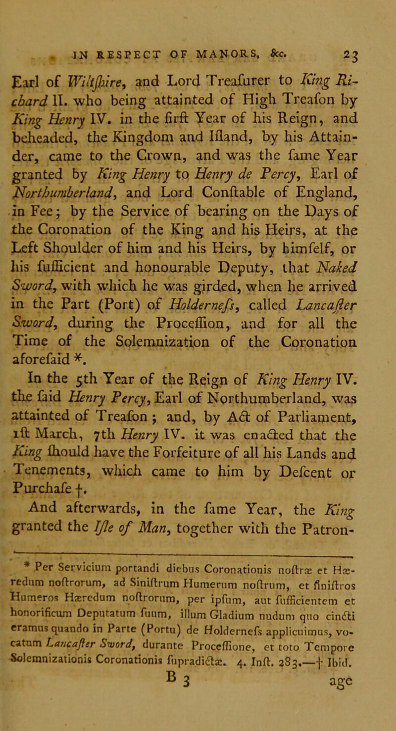 Earl of Wiltshire, and Lord Treafurer to King Ri- chard II. who being attainted of High Treafon by King Henry IV. in the firft Year of his Reign, and beheaded, the Kingdom and Ifland, by his Attain- der, came to the Crown, and was the fame Year granted by King Henry to Henry de Percy, Earl of Northumberland, and Lord Conftable of England, in Fee; by the Service of bearing on the Days of the Coronation of the King and his Heirs, at the Left Shoulder of him and his Heirs, by himfelf, or his fufficient and honourable Deputy, that Naked Sword, with which he was girded, when he arrived in the Part (Port) of Holdernefs, called Lancajler Sword, during the Proceffion, and for all the Time of the Solemnization of the Coronation aforefaid *. In the 5th Year of the Reign of King Henry IV. the faid Henry Percy, Earl of Northumberland, was attainted of Treafon ; and, by Act of Parliament, lft March, 7th Henry IV. it was enadfced that the King fhould have the Forfeiture of all his Lands and Tenements, which came to him by Defcent or Purchafe f. And afterwards, in the fame Year, the King granted the IJle of Man, together with the Patron- * Per Servicium portandi diebus Coronationis noftxos et Hre- redum noftxorum, ad Sinirtrum Humernm noftrum, et flniftros Humeros Haeredum noflrorum, per ipfum, aut fnfficientem et honorificum Deputatum fuum, ilium Gladium nudum quo cindti eramus quando in Parte (Portu) de Holdernefs applicuimus, vo- catum Lancafier Siuord, durante Procclfione, et toto Tempore Solemnizationis Coronationis fupradidtx. 4. Info 283.—f Ibid. B 3 age