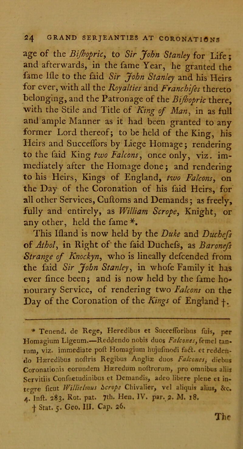 age of the Bijbopric, to Sir John Stanley for Life; and afterwards, in the fame Year, he granted the fame Hie to the faid Sir John Stanley and his Heirs for ever, with all the Royalties and Franchifes thereto belonging, and the Patronage of the Bijbopric there, with the Stile and ditle of King of Man, in as full and ample Manner as it had been granted to any former Lord thereof; to be held of the King, his Heirs and Succeffors by Liege Homage; rendering to the faid King two Falcons, once only, viz. im- mediately after the Homage done; and rendering to his Heirs, Kings of England, two Falcons, on the Day of the Coronation of his faid Heirs, for all other Services, Cuftoms and Demands; as freely, fully and entirely, as William Scrope, Knight, or any other, held the fame *. This Ifland is now held by the Duke and Duchefs of Athol, in Right of' the faid Duchefs, as Baronefs Strange of Knockyn, who is lineally defcended from the faid Sir John Stanley, in whofe Family it has ever fince been; and is now held by the fame ho- nourary Service, of rendering two Falcons on the Day of the Coronation of the Kings of England f. * Tenend. de Rege, Heredibus et SuccelToribns fuis, per Homagium Ligeum.—Reddendo nobis duos Falcor.es, feme! tan- turn, viz. immediate poll Homagium hujufmodi fa<5t. et redden- do Hsredibus nollris Regibus Anglix duos Falccnes, diebus Coronationis eorundem Hacredum noltrorum, pro omnibus aliis Servitiis Confuetudinibus et Demandis, adeo libere plene et in- tegre ficut Willielmus iscrop: Cliivalier, vel aliquis alius, &c. ft, Inft. 283. Rot. pat. 7th. Hen. IV. par. 2. M. 18. f Stat. 5. Geo. III. Cap. 26. The