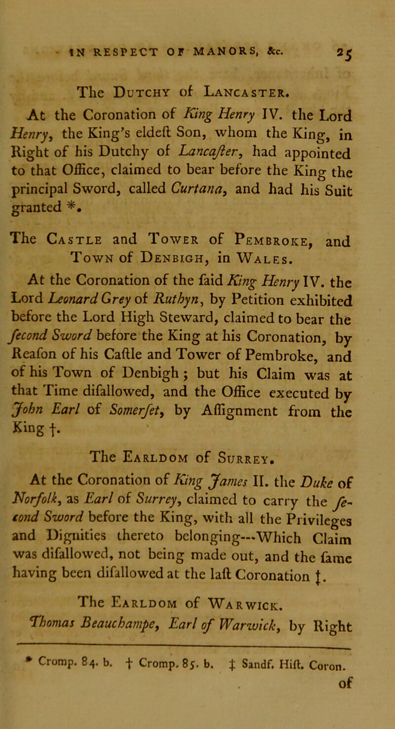 The Dutchy of Lancaster. At the Coronation of King Henry IV. the Lord Henry, the King's eldeft Son, whom the King, in Right of his Dutchy of Lancajier, had appointed to that Office, claimed to bear before the King the principal Sword, called Curtana, and had his Suit granted The Castle and Tower of Pembroke, and Town of Denbigh, in Wales. At the Coronation of the faid King Henry IV. the Lord Leonard Grey of Rut by n, by Petition exhibited before the Lord High Steward, claimed to bear the fecond Sword before the King at his Coronation, by Reafon of his Caftle and Tower of Pembroke, and of his Town of Denbigh ; but his Claim was at that Time difallowed, and the Office executed by John Earl of Somerfety by Affignment from the King f. The Earldom of Surrey. At the Coronation of King James II. the Duke of Norfolk, as Earl of Surrey, claimed to carry the fe- tond Sword before the King, with all the Privileges and Dignities thereto belonging—.Which Claim was difallowed, not being made out, and the fame having been difallowed at the laft Coronation f. The Earldom of Warwick. Thomas BeauchampCy Earl of Warwick, by Right * Cromp. 84. b. f Cromp. 85. b. $ Sandf. Hift. Coron. Of