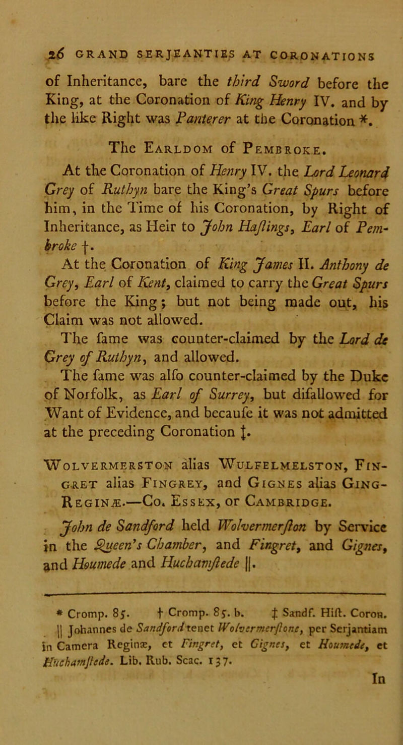 of Inheritance, bare the third Sword before the King, at the Coronation of King Henry IV. and by the like Right was Panterer at the Coronation *. The Earldom of Pembroke. At the Coronation of Henry IV. the Lord Leonard Grey of Ruthyn bare the King’s Great Spurs before him, in the Time of his Coronation, by Right of Inheritance, as Heir to John Ha/lings, Earl of Pem- broke f. At the Coronation of King James II. Anthony de Grey, Earl of Kent, claimed to carry the Great Spurs before the King; but not being made out, his Claim was not allowed. The fame was counter-claimed by the Lard de Grey of Ruthyn, and allowed. The fame was alfo counter-claimed by the Duke of Norfolk, as Earl of Surrey, but difallowed for Want of Evidence, and becaufe it was not admitted at the preceding Coronation J. WoLVERMERSTON alias WULFELMELSTON, FlN- g-ret alias Fingrey, and Gignes alias Ging- Reginje.—Co. Essex, or Cambridge. John de Sandford held Waiver merft on by Service in the Queen’s Chamber, and Fingret, and Gignes, and Houmede and Huchamftede ||. * Cromp. 8j. f Cromp. 8$. b. J Sandf. Hift. Coron. || Johannes de Sandfordtenet IVolvermcrjlonc, per Serjantiam in Camera Reginx, et Fingret, et Gignes, et Housncde, et Kfichatnjlede. Lib. Rub. Scac. 137. In