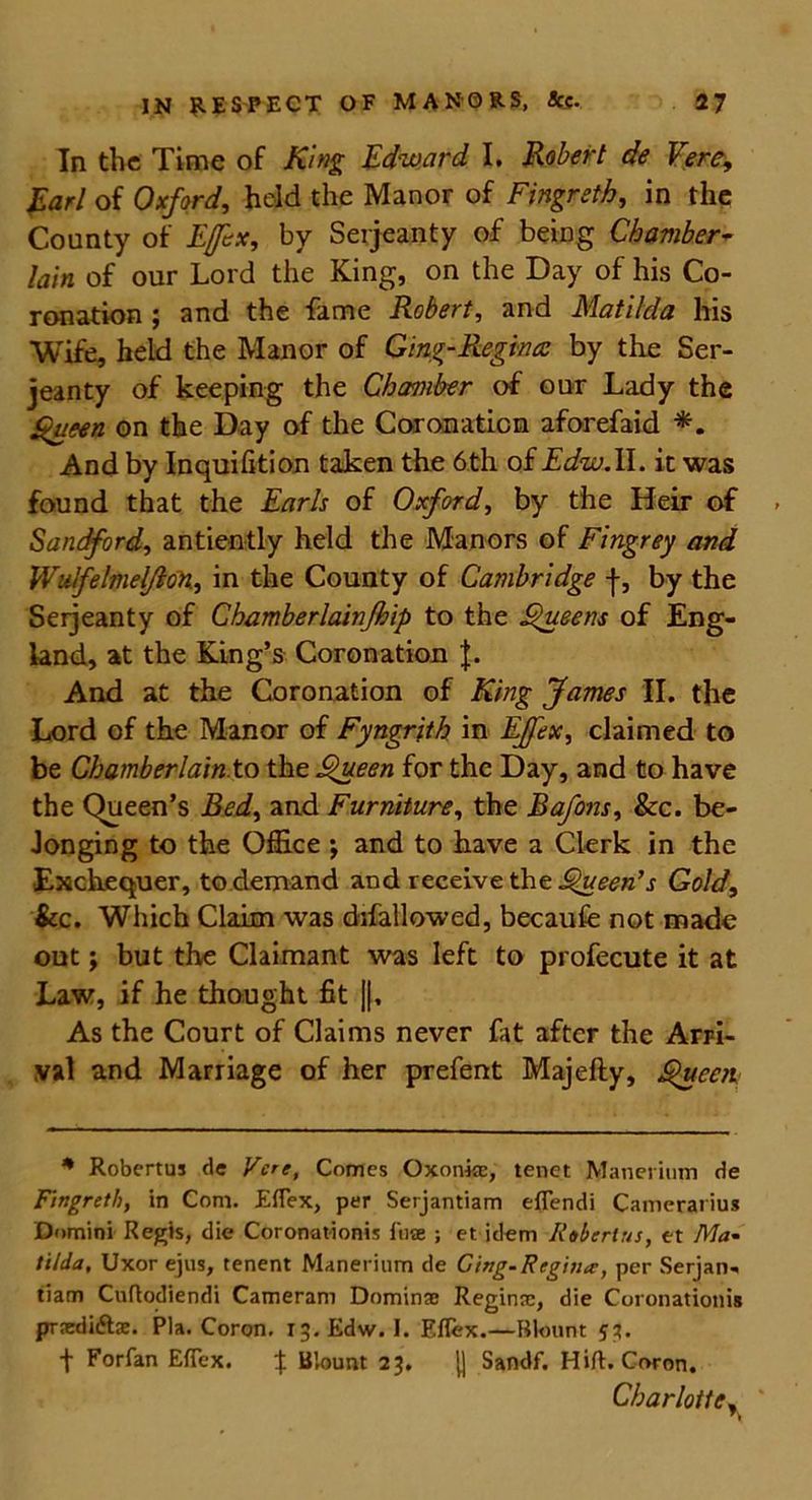 In the Time of King Edward I. Robert de Vere, Earl of Oxford, held the Manor of Fingreth, in the County of Ejfsx, by Serjeanty of being Chamber- lain of our Lord the King, on the Day of his Co- ronation ; and the fame Robert, and Matilda his Wife, held the Manor of Ging-Regina by the Ser- jeanty of keeping the Chamber of our Lady the Queen on the Day of the Coronation aforefaid *. And by Inquifition taken the 6th of Edw.II. it was found that the Earls of Oxford, by the Heir of Sandford, antiently held the Manors of Fingrey and Wulfelmelflon, in the County of Cambridge f, by the Serjeanty of Chamberlainfhip to the Queens of Eng- land, at the King’s Coronation J. And at the Coronation of King James II. the Lord of the Manor of Fyngrjth in Effex, claimed to be ChamberlainXo the Queen for the Day, and to have the Queen’s Bed, and Furniture, the Bafons, &c. be- longing to the Office ; and to have a Clerk in the Exchequer, to demand and receive the Queen’s Gold, See. Which Claim was difallowed, becaufe not made out; but the Claimant was left to profecute it at Law, if he thought fit ||, As the Court of Claims never fat after the Arri- val and Marriage of her prefent Majefty, Queen * Robertus de Vcre, Comes Oxonke, tenet Manerium de Fingreth, in Com. Effex, per Serjantiam effendi Cainerarius Domini Regis, die Coronationis fu* ; et idem Robertus, et Ma- tilda, Uxor ejus, tenent Manerinm de Ging-Regina, per Serjan- tiam Cuflodiendi Cameram Dominae Regime, die Coronationis praedi&se. Pla. Coron. 13. Edw. I. Effex.—Blount 53. t Forfan Effex. ^ Blount 23. [] Sandf, Hift. Coron. Charlotte,