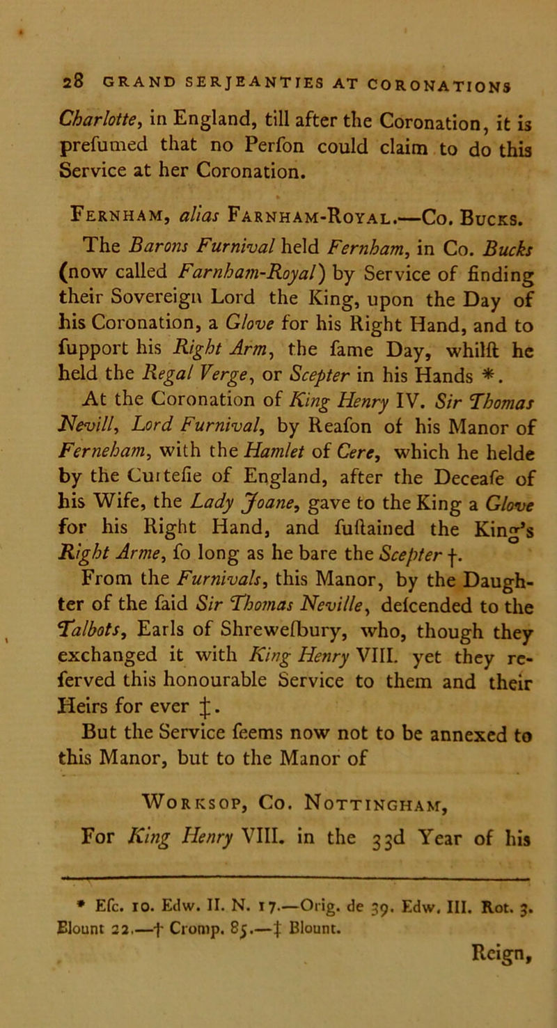 Charlotte, in England, till after the Coronation, it is prefumed that no Perfon could claim to do this Service at her Coronation. * Fernham, alias Farnham-Royal.—Co. Bucks. The Barons Furnival held Fernham, in Co. Bucks (now called Farnham-Royal) by Service of finding their Sovereign Lord the King, upon the Day of his Coronation, a Glove for his Right Hand, and to fupport his Right Arm, the fame Day, whilft he held the Regal Verge, or Scepter in his Hands *. At the Coronation of King Henry IV. Sir Thomas Nevill, Lord Furnival, by Reafon of his Manor of Ferneham, with the Hamlet of Cere, which he helde by the Cuitefie of England, after the Deceafe of his Wife, the Lady Joane, gave to the King a Glove for his Right Hand, and fuftained the King’s Right Arme, fo long as he bare the Scepter f. From the Furnivals, this Manor, by the Daugh- ter of the faid Sir Thomas Neville, defcended to the Talbots, Earls of Shrewefbury, who, though they exchanged it with King Henry VIII. yet they re- ferved this honourable Service to them and their Heirs for ever J. But the Service feems now not to be annexed to this Manor, but to the Manor of Worksop, Co. Nottingham, For King Henry VIII. in the 33d Year of his * Efc. 10. Edw. II. N. 17.—Orig. de 39. Edw. III. Rot. 3. Elount 22.—f Cromp. 85.—f Blount. Reign,