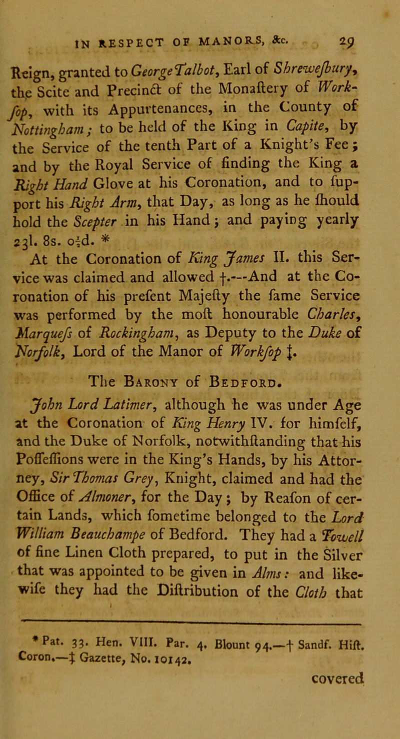 Reign, granted to GeorgeTalbot, Earl of Sbrrwejbury, the Scite and Precinct of the Monaftery of JfM- /c/>, with its Appurtenances, in the County of Nottingham ; to be held of the King in Capite, by the Service of the tenth Part of a Knight's Fee; and by the Royal Service of finding the King a Right Hand Glove at his Coronation, and to fup- port his Right Arm, that Day, as long as he fhould hold the Scepter in his Hand; and paying yearly 23I. 8s. ofd. * At the Coronation of King James II. this Ser- vice was claimed and allowed f.—And at the Co- ronation of his prefent Majefty the fame Service was performed by the molt honourable Charles, }Marquefs of Rockingham, as Deputy to the Duke of Norfolk, Lord of the Manor of Workfop J. The Barony of Bedford. John Lord Latimer, although he was under Age at the Coronation of King Henry IV. for himfelf, and the Duke of Norfolk, notwithflanding that his Poffeffions were in the King’s Hands, by his Attor- ney, Sir Thomas Grey, Knight, claimed and had the Office of Almoner, for the Day \ by Reafon of cer- tain Lands, which fometime belonged to the Lord William Beauchampe of Bedford. They had a Tcuuell of fine Linen Cloth prepared, to put in the Silver that was appointed to be given in Alms: and like- wife they had the Diftribution of the Cloth that * Pat. 33. Hen. VIII. Par. 4, Blount 94.—\ Sandf. Hift. Coron.—^ Gazette, No. 10142. covered