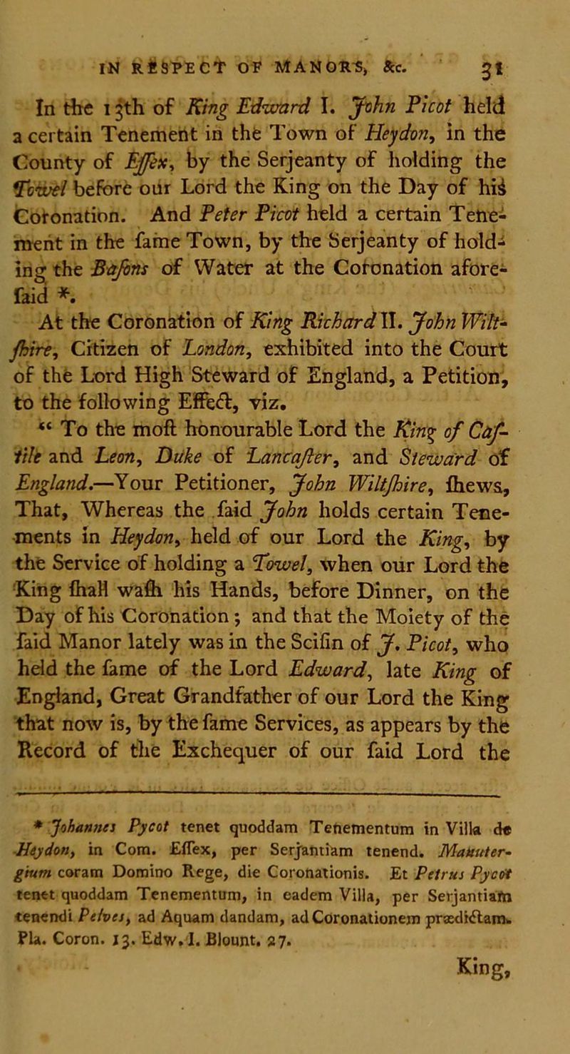 In the 13th of King Edward I. John Picot held a certain Tenement in the Town of Hey don, in the County of Ejfex, by the Serjeanty of holding the Towel before our Lord the King on the Day of hii Coronation. And Peter Picot held a certain Tene- ment in the fame Town, by the Serjeanty of hold- ing the Bafons of Water at the Coronation afore- faid * At the Coronation of King Richard II. John Wilt- jhire, Citizen of London, exhibited into the Court of the Lord High Steward of England, a Petition, to the following Effeft, viz. “ To the moft honourable Lord the King of Caf- lile and Leon, Duke of Lancajler, and Steward of England.—Your Petitioner, John Wiltjhire, Ihewa, That, Whereas the faid John holds certain Tene- ments in Heydon, held of our Lord the King, by the Service of holding a Towel, when our Lord the King IhaH wafii his Hands, before Dinner, on the Day of his Coronation ; and that the Moiety of the faid Manor lately was in the Scifin of J. Picot, who held the fame of the Lord Edward, late King of England, Great Grandfather of our Lord the King that now is, by the fame Services, as appears by the Record of the Exchequer of our faid Lord the * Johannes Pycot tenet quoddam Tenementum in Villa de Heydon, in Com. £flex, per Serjantiam tenend. Mauuter- gtum coram Domino Rege, die Coronationis. Et Petrus Pycot tenet quoddam Tenementum, in eadem Villa, per Serjantiam tenendi Pelves, ad Aquam dandam, ad Coronationem prsediilamw Pla. Coron. 13. Edw.I. Blount. 27. King,
