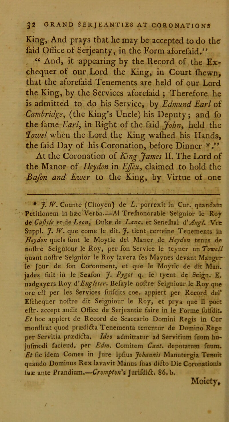King, And prays that lie may be accepted to do the faid Office of Serjeanty, in the Form aforefaid.” “ And, it appearing by the Record of the Ex- chequer of our Lord the King, in Court {hewn, that the aforefaid Tenements are held of our Lord the King, by the Services aforefaid ; Therefore he is admitted to do his Service, by Edmund Earl of Cambridge, (the King’s Uncle) his Deputy; and fo the fame Earl, in Right of the faid John, held the Howel when the Lord the King wafhed his Hands, the faid Day of his Coronation, before Dinner At the Coronation of King James II. The Lord of the Manor of Heydon in EJfex, claimed to hold the Bafon and Ewer to the King, by Virtue of one * J. IV. Counte (Citoyen) de L. porrexit in Cur. quandam Petitionem in hac Verba.—A1 Treihonorable Seignior le Roy de CaJUle et de Leon, Duke de Lane, et Senelhal d’Hngl. V're Suppl. J. IV. que come le dit. J. tient certeine Tenements in Heydon quels font le Moytic del Maner de Heydon terms de noftre Seigniour le Roy, per fon Service le teyner un ToweJI quant noftre Seignior le Roy lavera fes Maynes devant Manger le Jour de foil Coronment, et que le Moytic de dit Man. jades fuit in le Seafon J. Pygot q. le tyent de Seign. £. nadgayers Roy d'Engleter. Befayle noftre Seigniour le Roy que ore eft per les Services fuifdits coe. appiert per Record del* Efchequer noftre dit Seigniour le Roy, et prya que il poet eftr. accept audit Office de Serjeantie faire in le Forme fuifdit. Et hoc appiert de Record de Scaccario Domini Regis in Cur monftrat quod prsedi&a Tenementa tenentur de Domino Rege per Servitia prxdi£ta. Ideo admittatur ad Servitium fuum hu- jufmodi faciend, per Edm. Comitem Cant, deputatum fuum. Et fie idem Comes in Jure ipfius Johannis Manutergia Tenuit quando Dominus Rex lavavit Manus fuas di<fto Die Coronationis lux ante Prandium.—Crompton's Jurifdift. 86, b. Moiety,