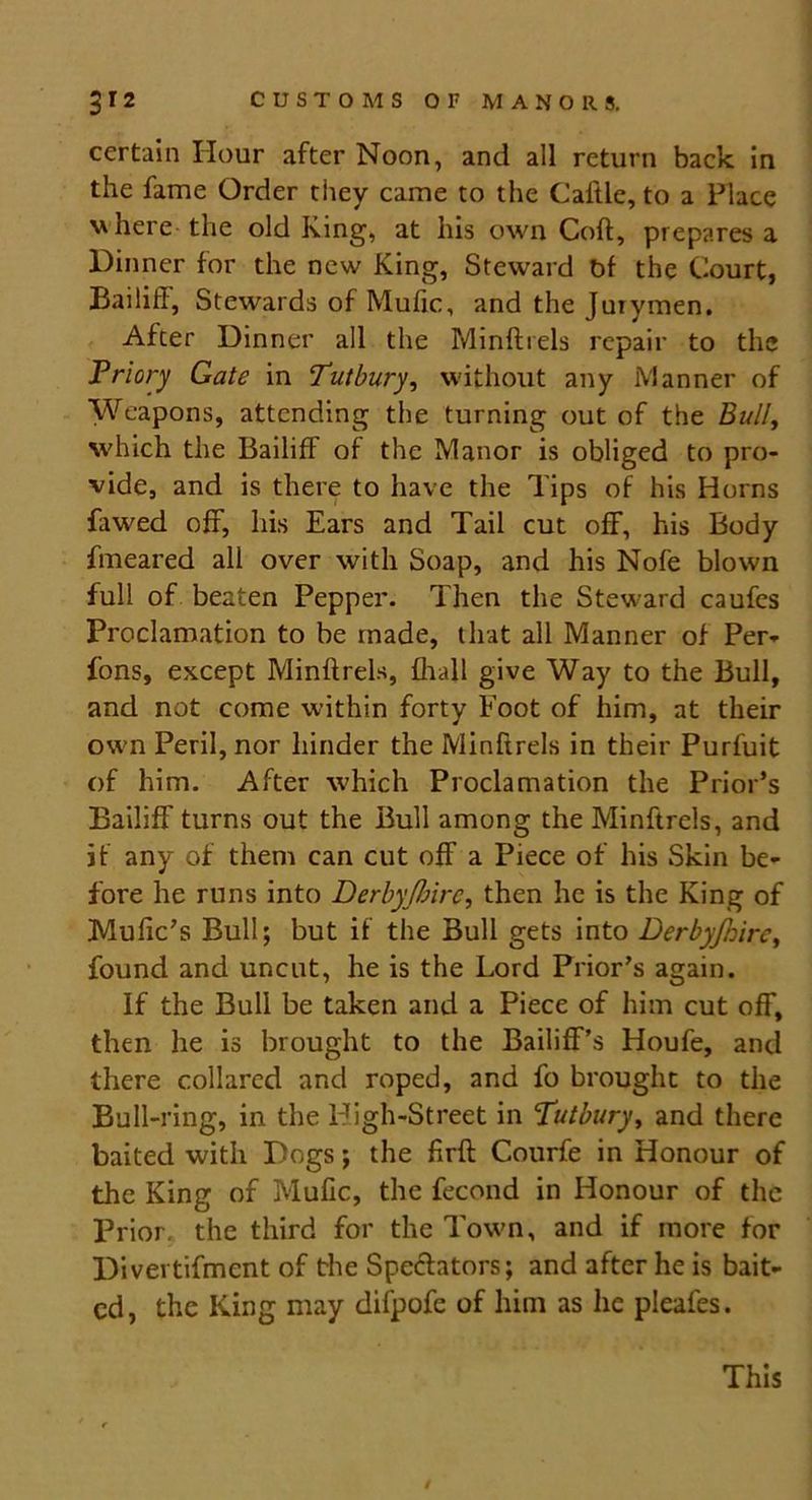 certain Hour after Noon, and all return back in the fame Order they came to the Caitle, to a Place here the old King, at his own Coft, prepares a Dinner for the new King, Steward bf the Court, Bailiff, Stewards of Mufic, and the Jurymen. After Dinner all the Minftrels repair to the Priory Gate in Dutbury, without any Manner of Weapons, attending the turning out of the Bull, which the Bailiff of the Manor is obliged to pro- vide, and is there to have the Tips of his Horns fawed off, his Ears and Tail cut off, his Body fmeared all over with Soap, and his Nofe blown full of beaten Pepper. Then the Steward caufes Proclamation to be made, that all Manner of Per- fons, except Minftrels, {hall give Way to the Bull, and not come within forty Foot of him, at their own Peril, nor hinder the Minftrels in their Purfuit of him. After which Proclamation the Prior’s Bailiff turns out the Bull among the Minftrels, and if any of them can cut off a Piece of his Skin be- fore he runs into Derby(hire, then he is the King of Mufic’s Bull; but if the Bull gets into Derbyfnirc, found and uncut, he is the Lord Prior’s again. If the Bull be taken and a Piece of him cut off, then he is brought to the Bailiff’s Houfe, and there collared and roped, and fo brought to the Bull-ring, in the High-Street in Tutbury, and there baited with Dogs; the firft Courfe in Honour of the King of Mufic, the fecond in Honour of the Prior, the third for the Town, and if more for Divertifmcnt of the Spe&ators; and after he is bait- ed, the King may difpofe of him as he pleafes. This i