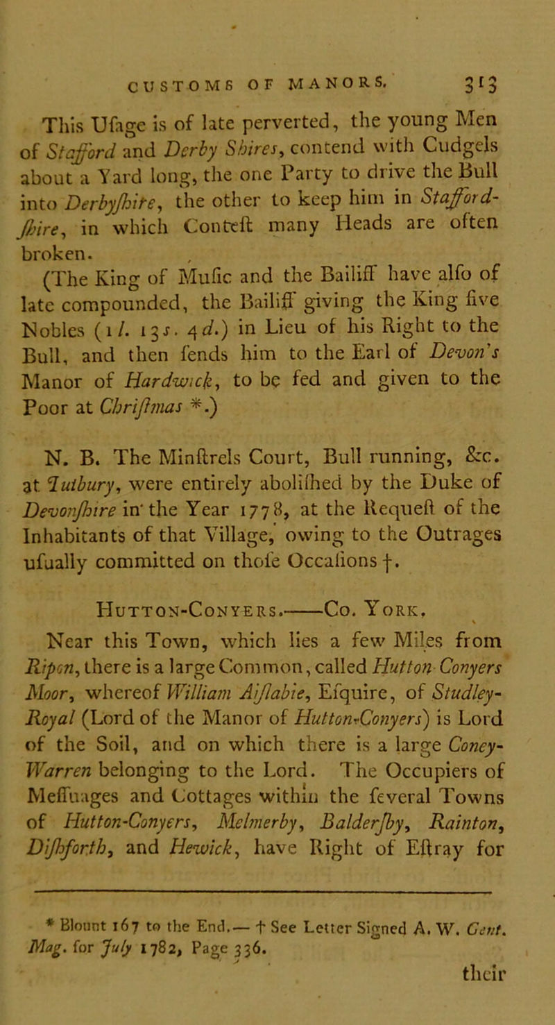This Ufage is of late perverted, the young Men of Stafford and Derby Shires, contend with Cudgels about a Yard long, the one Party to drive the Bull into Derbyjhite, the other to keep him in Staffoi d- Jbire, in which Conteft many Heads are often broken. (The King of Mufic and the Bailiff have alfo of late compounded, the Bailiff giving the King five Nobles (1 /. 13J. 4</.) in Lieu of his Right to the Bull, and then fends him to the Earl of Devon s Manor of Hardwick, to be fed and given to the Poor at Chrijhnas *.) N. B. The Minftrels Court, Bull running, &c. 3t. luibury, were entirely abolii'hed by the Duke of Devonjhire in'the Year 1778, at the ltequeft of the Inhabitants of that Village, owing to the Outrages ufually committed on thole Occalions f. Hutton-Conyers. Co. York. Near this Town, which lies a few Miles from Ripen, there is a large Common, called Hutton Conyers Moor, whereof William Aiftable, Enquire, of Studley- Royal (Lord of the Manor of HuttonvConyers) is Lord of the Soil, and on which there is a large Coney- Warren belonging to the Lord. The Occupiers of Meffuages and Cottages within the feveral Towns of Hutton-Conyers, Melmerby, Balderjby, Rain ton, Dijhfor.th, and Hewick, have Right of Eft ray for * Blount 167 to the End.— + See Letter Sio O Mag. for July 1782, Page 336. ned A. W. Cent. their