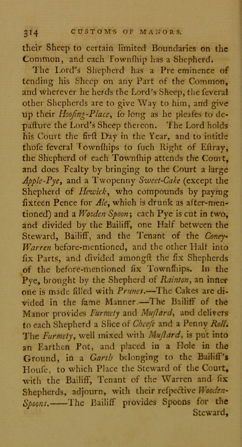 3M their Sheep to certain limited Boundaries on the Common, and each Fownfliip has a Shepherd. The Lord’s Shepherd has a Pre eminence of tending his Sheep on any Part of the Common, and wherever he herds the Lord’s Sheep, the feveral other Shepherds are to give Way to him, and give up their Hoojing-P lace, lb long as he pleafes to de- pafture the Lord’s Sheep thereon. The Lord holds his Court the firfl Day in the Year, and to intitle thofe feveral town (hips to fuch Right of Eftray, the Shepherd of each Townfhip attends the Court, and does Fealty by bringing to the Court a large Apple-Pye, and a Twopenny Sweet-Cake (except the Shepherd of Hewick, who compounds by paying fixteen Pence for Ale, which is drunk as after-men- tioned) and a Wooden Spoon; each Pye is cut in two, and divided by the Bailiff, one Half between the Steward, Bailiff, and the Tenant of the Coney- Warren before-mentioned, and the other Halt into fix Parts, and divided amongft the fix Shepherds of the before-mentioned fix Townfhips. In the Pye, brought by the Shepherd of Rainton> an inner one is made filled with Prunes.—The Cakes are di- vided in the fame Manner.—The Bailiff of the Manor provides Furmety and Mu/lard, and delivers to each Shepherd a Slice of Chcefe and a Penny Roll. The Furmety, well mixed with Mu/lard, is put into an Earthen Pot, and placed in a Hole in the Ground, in a Garth belonging to the Bailiff’s Houfe, to which Place the Steward of the Court, ■with the Bailiff, Tenant of the Warren and fix Shepherds, adjourn, with their refpective Wooden- Spoons. The Bailiff provides Spoons for the Steward,