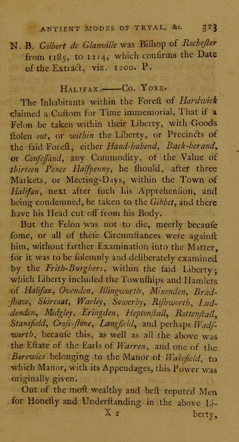 N. B. Gilbert de Glanville was Bifhop of Rochejier from 1185, to 1214, which confirms the Date of the Extract, viz. 1200. P. Halifax. Co. York* The Inhabitants within the Foreft of Hardwick claimed a Cuftom for Time immemorial. That if a Felon be taken within their Liberty, with Goods ftolen out, or within the Liberty, or Precincts of the faid Foreft, either Hand-habend, Back-berand, or Ccnfejfand, any Commodity, of the Value of thirteen Pence Halfpenny, he fhould, after three Markets, or Meeting-Days, within the Town of Halifax, next after fuch his Apprehenfiori, and being condemned, be taken to the Gibbet, and there have his Head cut off from his Body. But the Felon was not to die, meerly becaufe fome, or all of thefe Circumftances were againft him, without farther Examination into the Matter, for it was to be folemnly and deliberately examined by the Frith-Burghers, within the faid Liberty; which Liberty included the Townfhips and Hamlets of Halifax, Ovcnden, Illingworth, Mixenden, Brad- paw, Skircoat, Warley, Sower by, Ripworth, Lud- denden, Midgley, Eringden, Heptonfall, Rottenjlall, Stansfield, Crofsfione, Langfeld, and perhaps Wadf- worth, becaufe this, as well as all the above was the Eftate of the Earls of Warren, and one of the Berewics belonging to the Manor of Wakefield, to which Manor, with its Appendages, this Power was originally given. Out of the moft wealthy and beft reputed Men for Honelly and Underftanding in the above Li- X 2 berty.