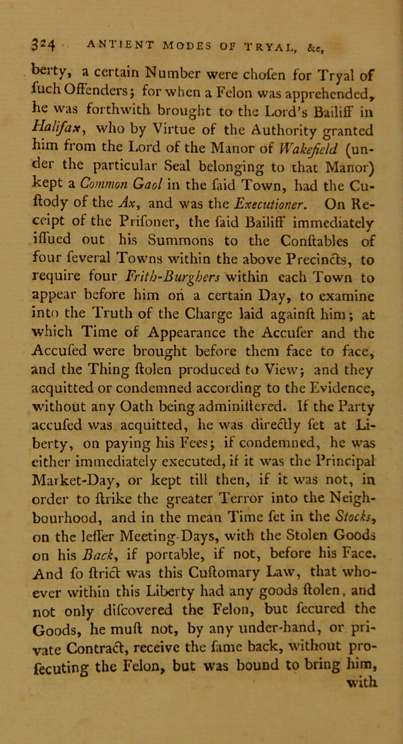 berty, a certain Number were chofen for Tryal of fuch Offenders; for when a Felon was apprehended, he was forthwith brought to the Lord’s Bailiff in Halifax, who by Virtue of the Authority granted him from the Lord of the Manor of Wakefield, (un- der the particular Seal belonging to that Manor) kept a Common Gaol in the laid Town, had the Cu- stody of the Ax, and was the Executioner. On Re- ceipt of the Prifoner, the faid Bailiff immediately iffued out his Summons to the Conftables of four feveral Towns within the above Precincts, to require four Frith-Burghers within each Town to appear before him oh a certain Day, to examine into the Truth of the Charge laid againft him; at which Time of Appearance the Accufer and the Accufed were brought before them face to face, and the Thing Rolen produced to View; and they acquitted or condemned according to the Evidence, without any Oath being adminittered. If the Party accufed was acquitted, he was directly fet at Li- berty, on paying his Fees; if condemned, he was either immediately executed, if it was the Principal Market-Day, or kept till then, if it was not, in order to ftrike the greater Terror into the Neigh- bourhood, and in the mean Time fet in the Stocks, on the leffer Meeting-Days, with the Stolen Goods on his Back, if portable, if not, before his Face. And fo ftrict was this Cuftomary Law, that who- ever within this Liberty had any goods ftolen, and not only difeovered the Felon, but fecured the Goods, he muff not, by any under-hand, or pri- vate Contract, receive the fame back, without pro- fecuting the Felon, but was bound to bring him, with