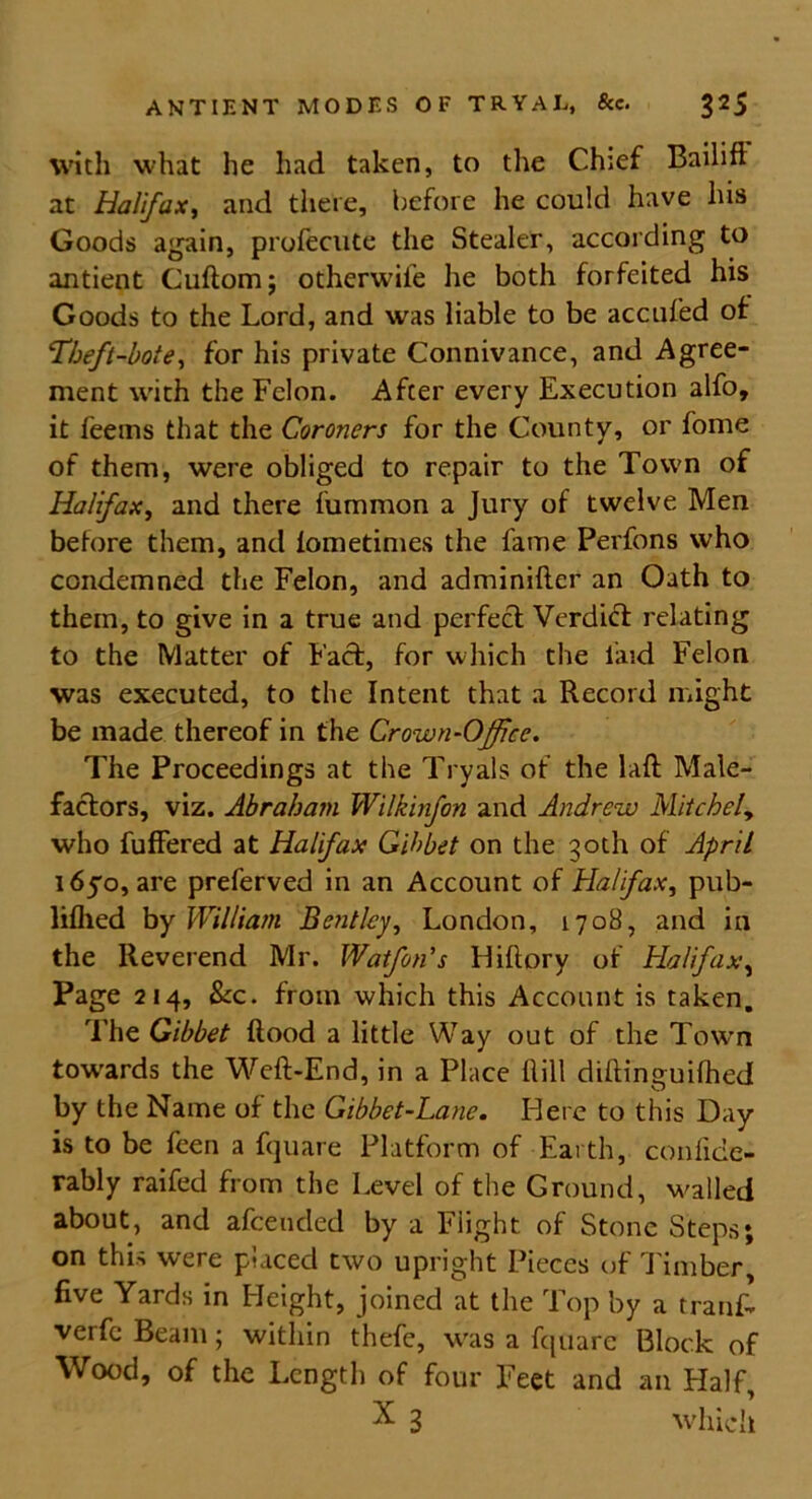 with what he had taken, to the Chief Bailiff at Halifax, and there, before he could have his Goods again, profecute the Stealer, according to antient Cuftom; otherwife he both forfeited his Goods to the Lord, and was liable to be accufed of Theft-bote, for his private Connivance, and Agree- ment with the Felon. Afcer every Execution alfo, it feems that the Coroners for the County, or fome of them, were obliged to repair to the Town of Halifax, and there fummon a Jury of twelve Men before them, and lometimes the fame Perfons who condemned the Felon, and adminifter an Oath to them, to give in a true and perfect Verdift relating to the Matter of Fact, for which the laid Felon was executed, to the Intent that a Record might be made thereof in the Crown-Office. The Proceedings at the Tryals of the Lift Male- factors, viz. Abraham Wilkinfon and Andrew Mitchely who fuffered at Halifax Gibbet on the 30th of April 1650, are preferved in an Account of Halifax, pub- liflied by William Bentley, London, 1708, and in the Reverend Mr. Wafan's Hiftory of Halifax, Page 214, &c. from which this Account is taken. The Gibbet flood a little Way out of the Town towards the Weft-End, in a Place ltill diftinguifhed by the Name of the Gibbet-Lane. Here to this Day is to be feen a fquare Platform of Earth, confide- rably raifed from the Level of the Ground, walled about, and afeended by a Flight of Stone Steps; on this were placed two upright Pieces of Timber, five Yards in Height, joined at the Top by a trank verfc Beam; within thefe, was a fquare Block of Wood, of the Length of four Feet and an Half, X 3 which