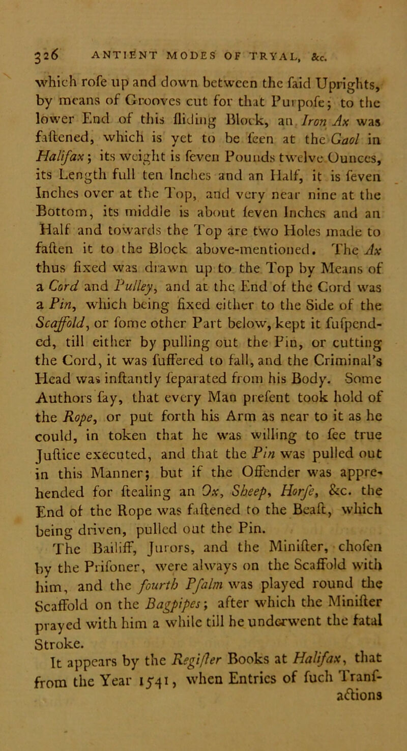 which rofe up and down between the faid Uprights, by means of Grooves cut for that Purpofe; to the lower End of this Aiding Block, an Iron Ax was faftened, which is yet to be leen at the Gaol in Halifax; its weight is feven Pounds twelve Ounces, its Length full ten Inches and an Half, it is feven Inches over at the Top, and very near nine at the Bottom, its middle is about (even Inches and an Half and towards the Top are two Holes made to fallen it to the Block above-mentioned. The Ax thus fixed was drawn up to the Top by Means of a Cord and Pulley, and at the End of the Cord was a Pin, which being fixed either to the Side of the Scaffold, or fome other Part below, kept it fufpend- ed, till either by pulling out the Pin, or cutting the Cord, it was l’uffered to fall, and the Criminal’s Plead was inftantly feparated from his Body. Some Authors fay, that every Man prefent took hold of the Rope, or put forth his Arm as near to it as he could, in token that he was willing to fee true Juftice executed, and that the Pin was pulled out in this Manner; but if the Offender was appre- hended for ftealing an Ox, Sheep, Horfe, &c. the End of the Rope was faftened to the Beaft, which being driven, pulled out the Pin. The Bailiff, Jurors, and the Minifter, chofen by the Prifoner, were always on the Scaffold with him, and the fourth Pfalm was played round the Scaffold on the Bagpipes; after which the Minifter prayed with him a while till he underwent the fatal Stroke. It appears by the Regi/ler Books at Halifax, that from the Year 1541, when Entries of fuch Tranf- a&ions
