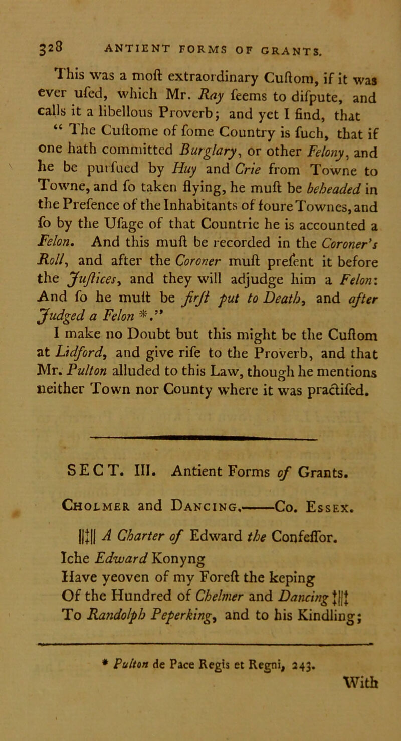 This was a moft extraordinary Cuftom, if it was ever ufed, which Mr. Ray feems to difpute, and calls it a libellous Proverb; and yet 1 find, that “ The Cuftome of fome Country is fuch, that if one hath committed Burglary, or other Felony, and he be purfued by Huy and Crie from Towne to Towne, and fo taken flying, he muft be beheaded in the Prefence of the Inhabitants of foureTownes, and fo by the Ufagc of that Countrie he is accounted a Felon. And this muft be recorded in the Coroner's Roll, and after the Coroner muft prefent it before the JuJlicesy and they will adjudge him a Felon'. And fo he muft be firfl put to Deaths and after Judged a Felon I make no Doubt but this might be the Cuftom at Vidford, and give rife to the Proverb, and that Mr. Fulton alluded to this Law, though he mentions neither Town nor County where it was practifed. SECT. III. Antient Forms of Grants. Cholmer and Dancing, Co. Essex. Hill A Charter of Edward the Confeffor. Iche Edward Konyng Have yeoven of my Foreft the keping Of the Hundred of Chelmer and Dancing J||J To Randolph Peperking, and to his Kindling; * Pulton de Pace Regis et Regni, 243.