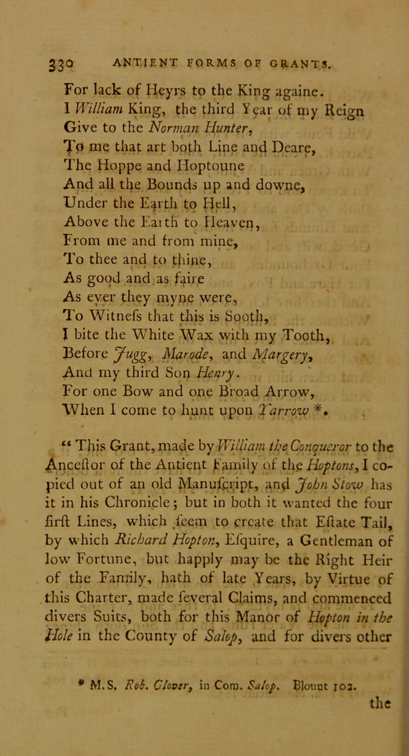 For lack of Heyrs to the King againe. I William King, the third Year of my Reign Give to the Norman Hunter, t To me that art both Line and Deare, The Hoppe and Hoptoune And all the Rounds up and downe, Under the Eqrth to Hell, Above the Eaith to Heaven, From me and from mine. To thee and to t}iine, As good and as faire As ever they myne were, To Witnefs that this is Sooth, I bite the White Wax with my Tooth, Before Jugg, Mar ode, and Margery, And my third Son Henry. For one Bow and one Broad Arrow, When I come to hunt upon Harrow *. “ This Grant, made by William the Conqueror to the Anccflor of the Antient f amily of the Hoptons, I co- pied out of an old Manufeript, and John Stow has it in his Chronicle; but in both it wanted the four firft Lines, which Teem to create that Eflate Tail, by which Richard Hopton, El'quire, a Gentleman of low Fortune, but happly may be the Right Heir of the Family, hath of late Years, by Virtue of this Charter, made feveral Claims, and commenced divers Suits, both for this Manor of Hopton in the Hole in the County of Salop, and for divers other * M. S. Rob. Clover, in Com. Salop. Blount 102. the