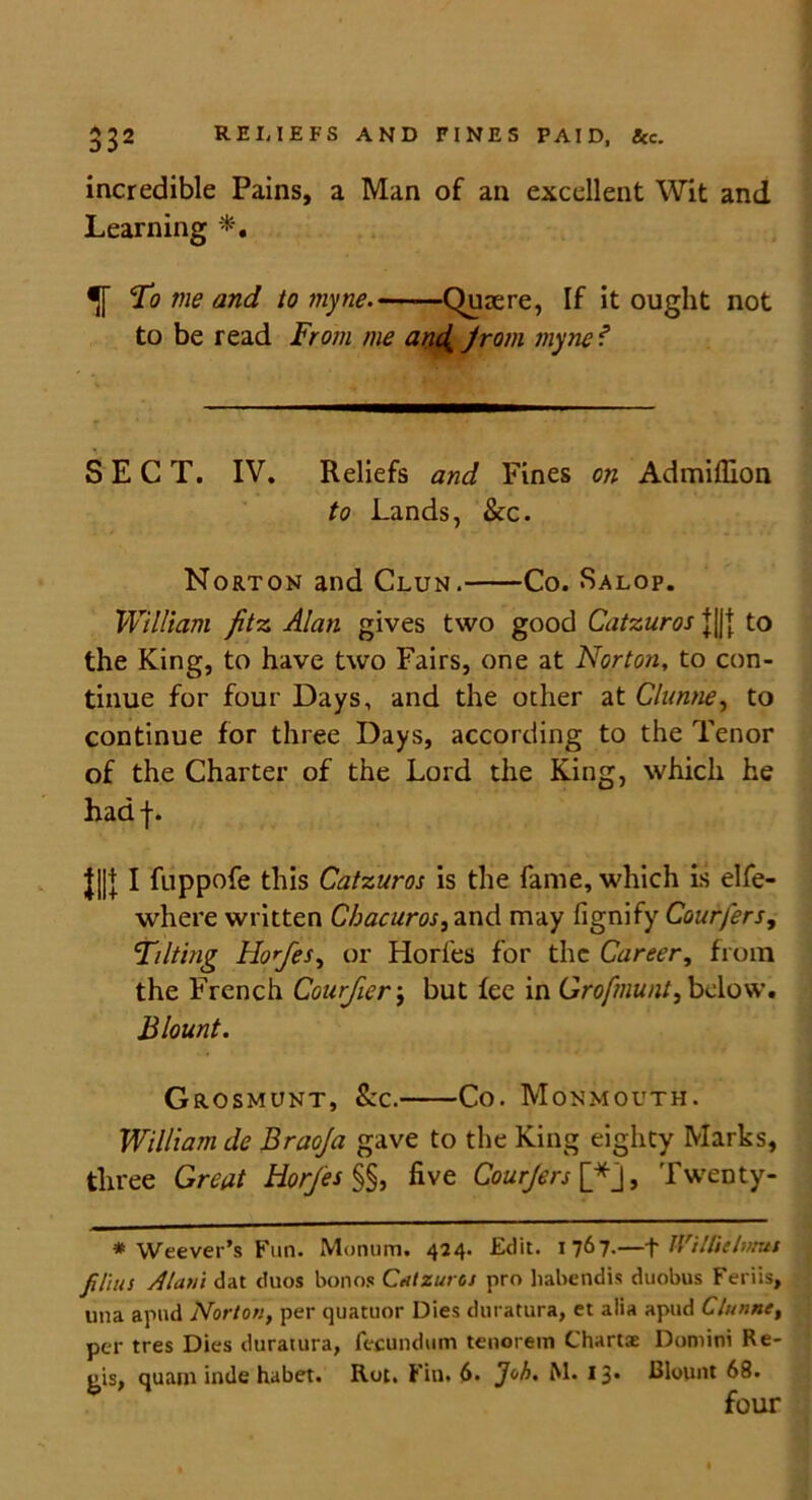 incredible Pains, a Man of an excellent Wit and Learning *, To me and to myne.——Quaere, If it ought not to be read From me anc( from myne f SECT. IV. Reliefs and Fines on Admiflion to Lands, &c. Norton and Clun. Co. Salop. William fitz Alan gives two good Catzuros j|J{ to the King, to have two Fairs, one at Norton, to con- tinue for four Days, and the other at Clunne, to continue for three Days, according to the Tenor of the Charter of the Lord the King, which he hadf. J||]; I fuppofe this Catzuros is the fame, which is elfe- where written Chacuros, and may fignify Courfers, Tilting Hofes, or Horfes for the Career, from the French Courfier; but fee in Grofmunt, below. Blount. Grosmunt, See. Co. Monmouth. William de Braoja gave to the King eighty Marks, three Great Horfes §§, five Courfers [f j, Twenty- * Weever’s Fun. Moniim. 424. Edit. 1767.—\ Wilhe limit films Alum dat duos bon os Catzuros pro habendis duobus Feriis, una apud Norton, per quatuor Dies duratura, et alia apud Clunne, per tres Dies duratura, fecundum tenorem Chart® Domini Re- gis, quam inde habet. Rot. Fill. 6. Joh. M. 13« Blount 68. four