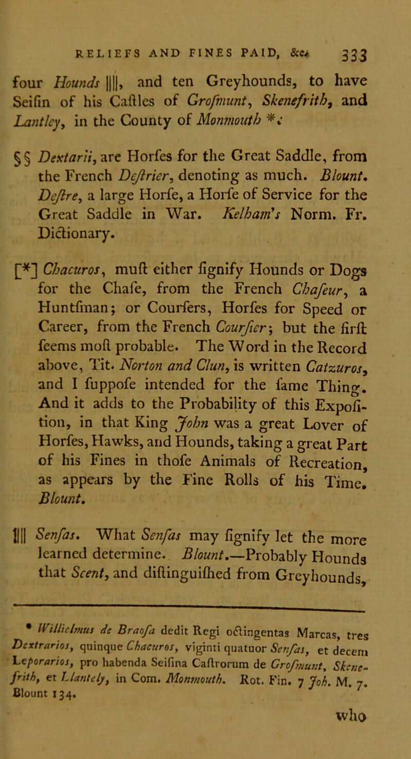four Hounds ||||, and ten Greyhounds, to have Seifin of his Cattles of Grofmunt, Skenefritb, and Lantlcy, in the County of Monmouth §§ Dextarii, are Horfes for the Great Saddle, from the French Dcjirier, denoting as much. Blount, Dcjlre, a large Horfe, a Horfe of Service for the Great Saddle in War. Kelham's Norm. Fr. Dictionary. [*] Chacuros, mutt: either ttgnify Hounds or Dogs for the Chafe, from the French Chafeur, a Huntfman; or Couriers, Horfes for Speed or Career, from the French Courfier\ but the firtt; feems mod probable. The Word in the Record above, Tit. Norton and C/un, is written Catzuros, and I fuppofe intended for the lame Thing. And it adds to the Probability of this Expoli- tion, in that King John was a great Lover of Horfes, Hawks, and Hounds, taking a great Part of his Fines in thofe Animals of Recreation, as appears by the Fine Rolls of his Time. Blount, IIII Senfas. What Senfas may fignify let the more learned determine. Blount Probably Hounds that Scent, and diftinguilhed from Greyhounds, • WillieImus de Braofa dedit Rcgi o&ingentas Marcas, tres Dextrarioj, quinque Chacuros, viginti quatuor Senfas, et decern Leporarios, pro habenda Seifina Cartrorum de Grofmunt, Skcne- frith, et Llanlelj, in Com. Monmouth. Rot. Fin. 7 Joh. M. Blount 134. who