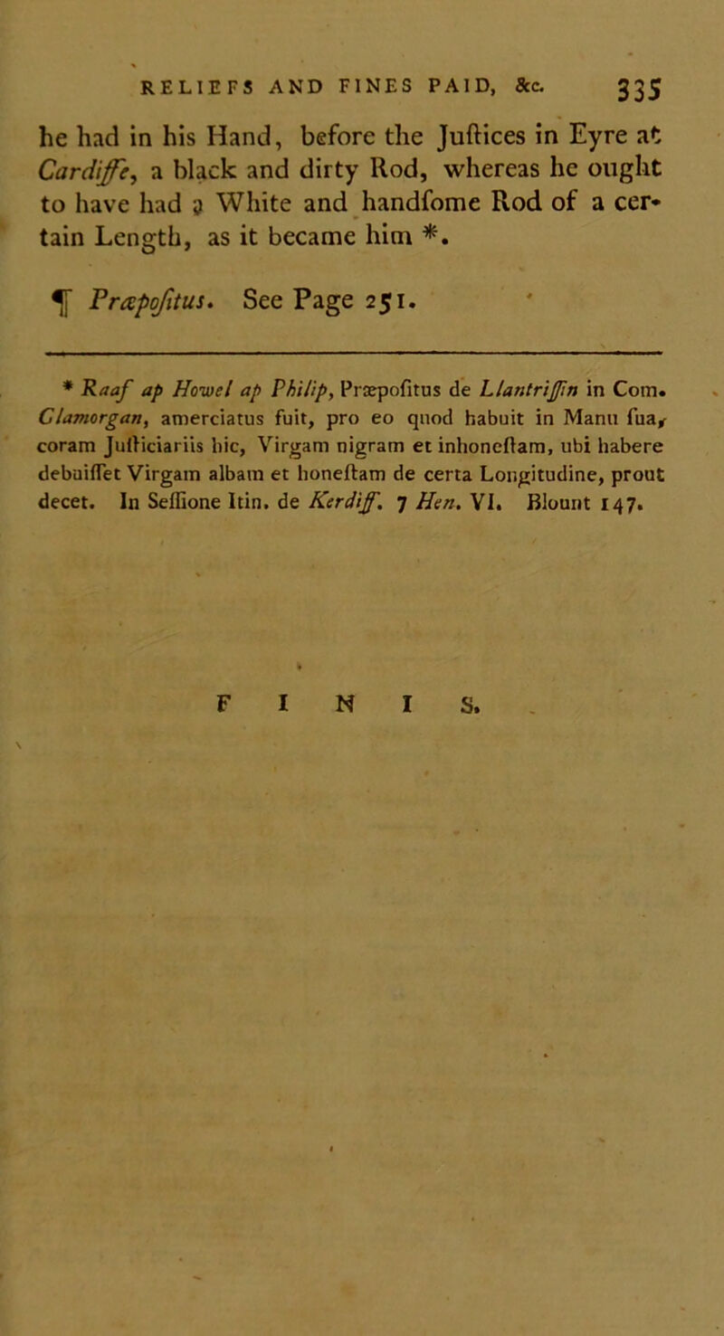 he had in his Hand, before the Juftices in Eyre at Cardiff}, a black and dirty Rod, whereas he ought to have had a White and handfome Rod of a cer* tain Length, as it became him *. Frapofitus. See Page 251. * Raaf ap Howei ap Philip, Prsepofitus de Llantrifm in Com. Glamorgan, amerciatus fuit, pro eo quod habuit in Manu fua* coram Julticiariis hie, Virgam nigram et inhoneftam, ubi habere debuiflet Virgam albam et honeftam de certa Longitudine, prout decet. In Seffione Itin. de Kerdijf. 7 Hen. VI. Blount 147. F I S. \