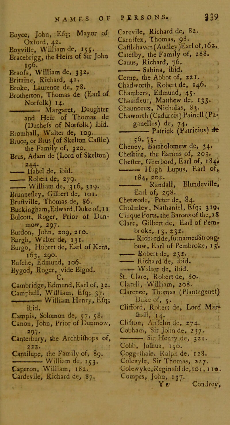 Boyce, John, Efq; Mayor of Oxford, 42. Boyville, William de, 155. Bracebrigg, the Heirs of Sir John 196' Braofa, William de, 332, Britaine, Richard, 41. Broke, Laurence de, 78. Brotherton, Thomas de (Earl of Norfolk) 14. ■ ■ Margaret, Daughter and Heir of Thomas de (Duchefs of Norfolk) ibid. Bromhall, Walter de, 109. Bruce, or Brus (of Skelton Caftle) the Family of, 320, Brus, Adam de (Lord of Skelton) 244. —. lfabel de, ibid. —— Robert de, 279. William de, 316, 319, Brunnefley, Gilbert de, 101. Bruftville, Thomas de, 86. Buckingham, Edward, Dukeof, 11 Bulcott, Roger, Prior of Dun- mow, 297. Burdon, John, 209, 2to. Burgh, Walter de, 131. Burgo, Hubert de, Earl of Kent, 163, 290. Bufche, Edmund, job- Bygod, Roger, vide Bigod. C. Cambridge, Edmund, Earl of, 32. Campbell, William. Efq; 37. ■. ,1 William Henry, Efq; ibid. Campis, Solomon de, 57, 58. Canon, John, Prior of Duomow, 297- Canterbury, the Archbifhops of, 222. Cantilupe, the Family of, 89. - - ■ William de, 153. Caperon, William, 182. Cardevile, Richard de, 87. Carevile, Richard de, 82, Carnifcx, Thomas, 98. Caftlchaven(Audlcy)Earlof,i62. Catefby, the Family of, 288. Cauus, Richard, 76. . Sabina, ibid. Cerne, the Abbot of, 221. Chadwonh, Robert de, 146. Chambers, Edmund, 45. Chamfleur, Matthew de, 133. Chaunceux, Nicholas, 83. Chaworth (Cadurcis) Painell (Pa- ganellus) de, 74, Patrick (Patricks) dr >6,7c. Cheney, Bartholomew de, 34. Chelhire, the Barons of, 203. Chefler, Gherbord, Earl of, 184* — Hugh Lupus, Earl of, 184, 202. Randall, Blundevillc, Earl of, 298. Chetwode, Peter de, 84. Cholmley, Nathaniel, Efq; 319* Cinque Ports, the Barons of the,) 8 Clare, Gilbert de, Earl of Pem» broke, j 3, 232. — ■ 1 ■ Richardde,furnamedStrong* bow, Earl of Pembroke, 13', ~ Robert de, 232. Richard de, ibid. —■— Walter de, ibid. St. Clare, Robert de, 80. Clarell, William, 208. Clarence, Thomas (Plantagenet) Puke of, 5. Clifford, Robert de. Lord Mar1- lhall, 14. Clifton, Anfelm de, 274. Cobham, Sir Johnde, 237- Sir Henry de, 321. Cobb, Jolhua, 150. C°ggefhale. Ralph de, 128. Colevyle, Sir Thomas, 227. Colcwyke,Reginaldde,ioi, 110. Coinpes, John, 137. Con drey.