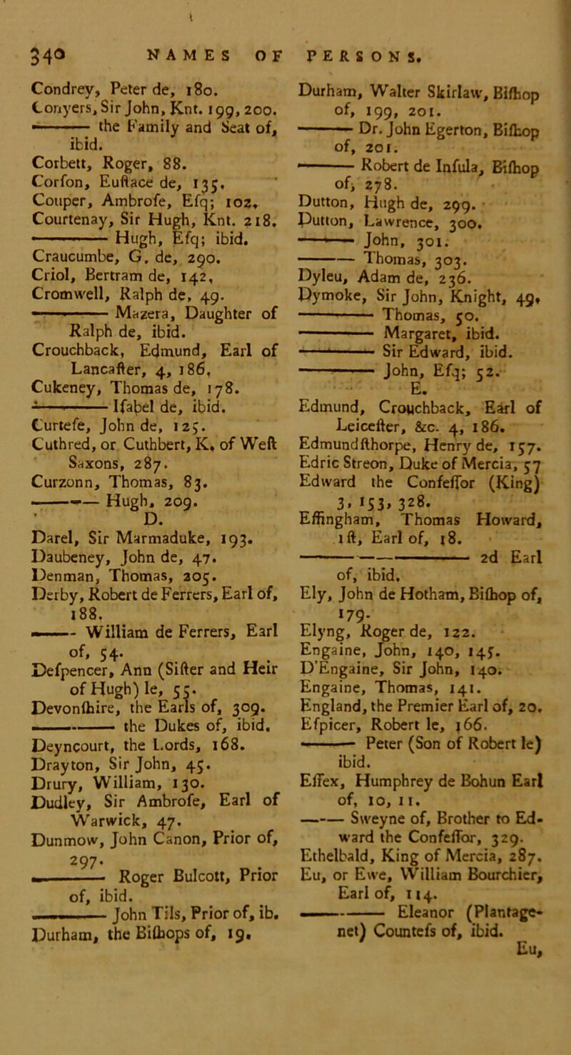 K 340 NAMES OF Condrey, Peter de, 180. Conyers, Sir John, Knt. 199, 200. • the Family and Seat of, ibid. Corbett, Roger, 88. Corfon, Euftace de, 135, Couper, Ambrofe, Efq; 102, Courtenay, Sir Hugh, Knt. 218. • Hugh, Efq; ibid. Craucumbe, G. de, 290. Criol, Bertram de, 142, Cromwell, Ralph de, 49. —1 Mazera, Daughter of Ralph de, ibid. Crouchback, Edmund, Earl of Lancafter, 4, 186. Cukeney, Thomas de, 178. Ifabel de, ibid. Curtefe, John de, 125. Cuthred, or Cuthbert, K, of Weft Saxons, 287. Curzonn, Thomas, 83. ——— Hugh, 209. D. Darel, Sir Marmaduke, 193. Daubeney, John de, 47. Denman, Thomas, 305. Derby, Robert de Ferrers, Earl of, 188. - ■ - William de Ferrers, Earl of, 54. Defpencer, Ann (Sifter and Heir of Hugh) le, 55. Devonlhire, the Earls of, 309. the Dukes of, ibid. Deyncourt, the Lords, 168. Drayton, Sir John, 45. Drury, William, 130. Dudley, Sir Ambrofe, Earl of Warwick, 47. Dunmow, John Canon, Prior of, 29 7. „ - Roger Bulcott, Prior of, ibid. .. ... ■ ■ John Tils, Prior of, ib. Durham, the Bifliops of, 19. PERSONS. Durham, Walter Skirlaw, Bilhop of, 199, 201. Dr. John Egerton, Bilhop of, 201. Robert de Infula, Bilhop of, 278. Dutton, Hugh de, 299. Putton, Lawrence, 300. —- John, 301. Thomas, 303. Dyleu, Adam de, 236. Dymoke, Sir John, Knight, 49, —— Thomas, 50. Margaret, ibid. Sir Edward, ibid. John, Efq; 52. E. Edmund, Crouchback, Earl of Leicefter, &c. 4, 186. Edmundfthorpe, Henry de, 157. Edric Streon, Duke of Mercia, 57 Edward the Confelfor (King) 3. IS3» 328. Effingham, Thomas Howard, lft, Earl of, 18. 2d Earl of, ibid. Ely, John de Hotham, Bilhop of, 179. Elyng, Roger de, 122. Engaine, John, 140, 14J. D'Engaine, Sir John, 140. Engaine, Thomas, 141. England, the Premier Earl of, 20. Efpicer, Robert le, j66. — ■ — Peter (Son of Robert le) ibid. ElTex, Humphrey de Bohun Ear! of, 10, 11. Sweyne of, Brother to Ed- ward the ConfelTor, 329. Ethelbald, King of Mercia, 287. Eu, or Ewe, William Bourchicr, Earl of, 114. Eleanor (Plantage- net) Countefs of, ibid. Eu,