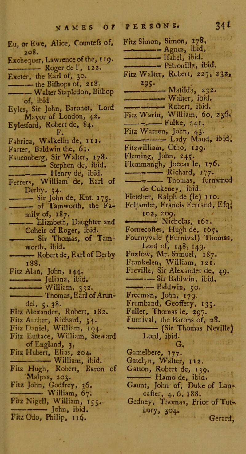 Eu, or Ewe, Alice, Countefs of, 208. Exchequer, Lawrence of the, 119. Roger de 1', izz. Exeter, the Earl of, 30. 1 —• the Bifljops of, 218. -—-— Walter Stapledon, BilLop of, ibid Eyles, Sir John, Baronet, Lord Mayor of London, 42. Eylesford, Robert de, 84. Fabrica, Walkelin de, mi. Farter, Baldwin the, 61. Fauconberg, Sir Walter, 178. Stephen de, ibid. Henry de, ibid. Ferrers, William de, Earl of Derby, 54. . Sir John de, Knt. 175. of Tamworth, the Fa- mily of, 187. — — Elizabeth, Daughter and Coheir of Roger, ibid. .» ■ —— Sir Thomas, of Tam- worth, ibid. - —— Robert de, Earl of Derby 188. Fitz Alan, John, 144. Juliana, ibid. William, 332. -■ Thomas, Earl of Arun- del, 5, 38. Fitz Alexander, Robert, 182. Fitz Aucher, Richard, 54. Fitz Daniel, William, 194. Fitz Euftace, William, Steward of England, 3, Fitz Hubert, Elias, 204. •— William, ibid. Fitz Hugh, Robert, Baron of Malpas, 203. Fitz John, Godfrey, 36. • William, 67. Fitz Nigell, William, 155. John, ibid. FitzOdo, Philip, 116. Fitz Simon, Simon, X7®« . - — Agnes, ibid, Ifabel, ibid. — Petronilla, ibid. Fitz Walter, Robert, 227, 232, 295. Matilda, 232. Walter, ibid. ■ .1,1 ‘ Robert, ibid. Fitz Warin, William, 60, 236. Fulke, r 41. Fitz Warren, John, 43. — Lady Maud, ibid, Fitzwilliam, Qtho, tag. Fleming, John, 245. Flemmangh, Joceas le, 176. Richard, 177. ——r Thomas, furnamed de Cukeney, ibid. Fletcher, Ralph de (le) 110. Foljambe, Francis Ferrand, Efqj J02, 209. — ■- Nicholas, 162. Fornecoftes, Hugh de, 165, Fournyvale (Furnival) Thomas, Lord of, 148, 149. Foxlovv, Mr. Samuel, 187. Frankelen, William, 121. Freville, Sir Alexander de, 49. Sir Baldwin, ibid. Baldwin, 50. Freeman, John, 179. Frumband, GeofFery, 135. Fuller, Thomas le, 297. Furnival, the Barons of, 28. »— (Sir Thomas Neville) Lord, ibid. G, Gamelber?, 177. Gatelyn, Walter, 112. Gatton, Robert de, 139. — Hama de, ibid. Gaunt, John of, Duke of Lan- cafter, 4, 6, 188. Gedney, Thomas, Prior of Tut-v bury, 304. Gerard,