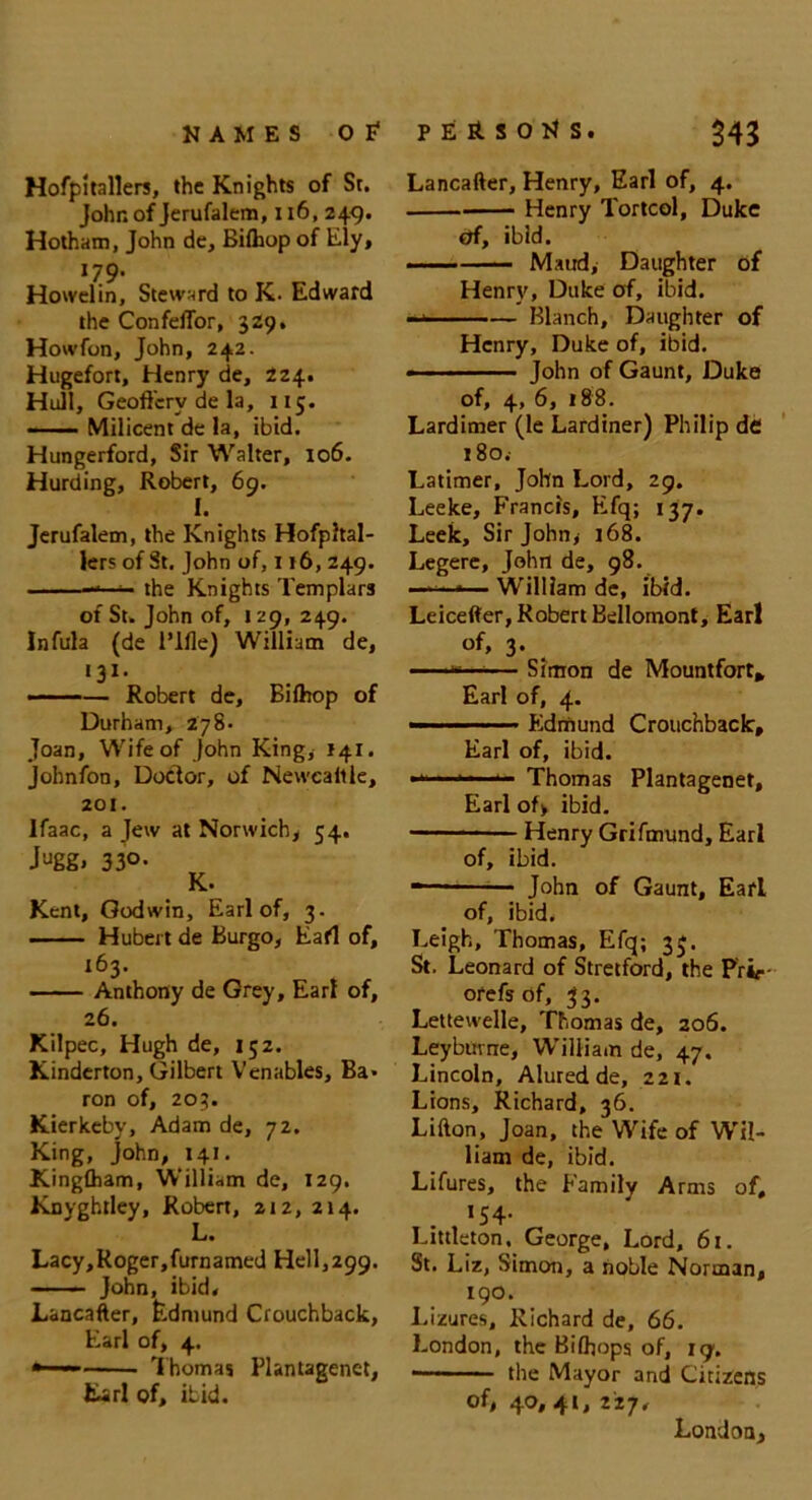 Hofpitallers, the Knights of St. John of Jerufalem, 116, 249. Hotham, John de, Bilhop of Ely, 179’ Howelin, Steward to K. Edward the ConfelTor, 329. Howfon, John, 242. Hugefort, Henry de, 224. Hull, Geoft'erv de la, 115. ■■ Milicent de la, ibid. Hungerford, Sir Walter, 106. Hurding, Robert, 69. I. Jerufalem, the Knights Hofpltal- lers of St. John of, 116, 249. —— the Knights Templars of St. John of, 129, 249. Infula (de Rifle) William de, •31, — Robert de, Bifhop of Durham, 278- Joan, Wife of John King, 141. Johnfon, Doctor, of Newcaille, 201. lfaac, a Jew at Norwich, 54. Jugg» 33°- Kent, Godwin, Earl of, 3. Hubert de Burgo, Eafl of, 163. Anthony de Grey, Earl of, 26. Kilpec, Hugh de, 15Z. Kinderton, Gilbert Venables, Ba- ron of, 203. Kierkeby, Adam de, 72. King, John, 141. Kingfham, William de, 129. Knyghtley, Robert, 212, 214. L. Lacy,Roger,furnamed Hell,299. John, ibid, Lancafter, Edmund Crouchback, Earl of, 4. — Thomas Plantagenet, Earl of, ibid. Lancafter, Henry, Earl of, 4. Henry Tortcol, Duke Of, ibid. —— Maud, Daughter of Henry, Duke of, ibid. —* Blanch, Daughter of Henry, Duke of, ibid. ■ John of Gaunt, Duke of, 4, 6, 188. Lardimer (le Lardiner) Philip de i8o.- Latimer, John Lord, 29. Leeke, Francis, Efq; 137. Leek, Sir John* 168. Legere, John de, 98. — William de, ibid. Leicefter, Robert Bellomont, Ear! of, 3. ' —*— Simon de Mountfort* Earl of, 4. Edmund Crouchback, Earl of, ibid. 1,1 ■■ ■■■ Thomas Plantagenet, Earl of> ibid. Henry Grifmund, Earl of, ibid. • ■ John of Gaunt, Earl of, ibid. Leigh, Thomas, Efq; 35. St. Leonard of Stretford, the Prip- orefs of, 33. Lettewelle, Thomas de, 206. Leybume, William de, 47. Lincoln, Alured de, 221. Lions, Richard, 36. Lifton, Joan, the Wife of Wil- liam de, ibid. Lifures, the Family Arms of, *54* Littleton. George, Lord, 61. St. Liz, Simon, a noble Norman, 190. I.izures, Richard de, 66. London, the Bifhops of, 19. the Mayor and Citizens Of, 40, 41, 227, London,