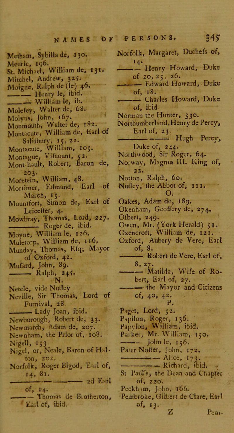 Metham, Sybilla de, 130. Meurlc, 196. St. Michael, William de, 131. Mitchel, Andrew, 3Zj. Moigne, Ralph de(le) 46. Henry le, ibid. _ William le, ib. Mole fey, Walter de, 68. Molyns, John, 167. Monmouth, Walter de, 182. Montacutc; William de, Earl of Saliibury, 15,22. Montacute, William, 105. Montague, Vifcount, 52. Mont hault, Robert, Baron de, 203. Morctein, William, 48. Mortimer, Edmund, Earl of March, 15. Mountfort, Simon de, Earl of Leicefter, 4. Mowbray, Thomas, Lord, 227* Roger de, ibid. Moyne, William le, 126. Mulctorp, William de, 116. Munday, Thomas, Efq; Mayor of Oxford, 42. Mufard, John, 89. Ralph, 245. N. Netcle, vide Nutley Neville, Sir Thomas, Lord of Furnival, 28. . Lady Joan, ibid. Newborough, Robert de, 33. Newmarch, Adam de, 207. Newnham, the Prior of, 108. Nigell, 153- Nigel, or, Neale, Baron of Hel- ton, 202. Norfolk, Roger Bigod, Earl of, 14, 81. 2d Earl of, 14- , Thomas de Brotherton, ' Earl of, ibid. PERSONS. 34? Norfolk, Margaret, Duchefs of, 14. ——— Henry Howard, Duke of 20, 25, 26. Edward Howard, Duke of, 18. Charles Howard, Duke of, ibid Norman the Hunter, 330. Northumberland,Henry de Percy, Earl of, 23. . Hugh Percy, Duke of, 244. North wood. Sir Roger, 64. Norway, Magnus III. King of, 22. Notton, Ralph, 60. Nutley, the Abbot of, 111. O. Oakes, Adam de, 189. Okenham, Geoflcry de, 274. Ofbert, 249. Owen, Mr. (York Herald) 51. Oxencroft, William de, 121. Oxford, Aubery de Vere, Earl of, 8. —— Robert de Vere, Earl of, 8 27 • Matilda, Wife of Ro- bert, Earl of, 27. •■■■■■ --the Mayor and Citizens of, qo, 42. P. Paget, Lord, 52. Papilon, Roger, 136. Papylon, William, ibid. Parker, Mr. William, 150. John le, 156. Pa'er Nofter, John, 172. Alice, 173. —>• Richard, ibid. 4 St Paul’s, the Dean and Chapter of, 220. Peckh im, J:'hn, 166. Pembroke, Gilbeit de Clare, Earl of, 13. z Pent-