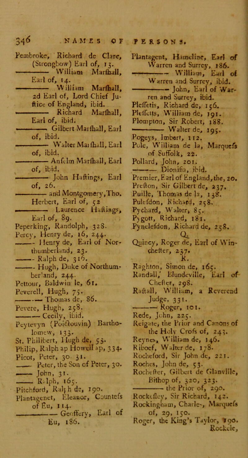 34 6 NAMES OF Pembroke, Richard de Clare, (Strongbow) Earl of, 13. • William JVIarfljall, Earl of, 14. ——1 William Marfhall, 2d Earl of. Lord Chief Ju- ft ice of England, ibid. ■ - — Richard Marfltall, Earl of, ibid. ■ - Gilbert Marfhall, Earl of, ibid. • Walter Mai (hall, Earl of, ibid. Anfclm Marfhall, Earl of, ibid. John Haftings, Earl of, 26. — and Montgomery,Tho. Herbert, Earl of, 52 Laurence Haftings, Earl of, 89. Peperking, Randolph, 328. Percy, Henry de, 16, 244. 1 lenry de, Earl of Nor- thumberland, 23. Ralph de, 316. Hugh, Duke of Northum- berland, 244. Pcttour, Baldwin le, 61, Peverell, Hugh, 73. Thomas de, 86. Pevere, Hugh, 258. Cecily, ibid. Pcytevyn (Poiftouvin) Bartho- lomew, 133. St. Philibert, Ilughde, 53. Philip, Ralph ap Howell ap, 334. Picot, Peter, 30 31. - Peter, the Son of Peter, 30. John, 31. Ralph, 165. Pitchford, Ralj h de, 190. Plantagenct, Eleanor, Countefs of Eu, 114. Genffcry, Earl of Eu, 186. PERSONS. Plantagent, Hamcline, Earl of Warren and Surrey, 186. — ■ — William, Earl of Warren and Surrey, ibid. John, Earl of War- ren and Surrey, ibid. Pleffetis, Richard de, 156. PlctMs, William de, J91. Plompton, Sir Robert, 188. Walter de, 193. Pogeys, lmbert, 112. Pole, W’illiam de la, Marquefs of Suffolk, 22. Pollard, John, 201. ——— Dionifia, ibid. Premier, Earl of England, the, 20. Prefton, Sir Gilbert de, 237. Puille, Thomas de la, 138. Pulefdon, Richard, 238. Pychard, Walter* 83. Pygott, Richard, 181. Pynclefdon, Richard de, 258. Qe Quincy, Roger de, Earl of Win- chelter, 237. R. Raghton, Simon de, 165. Randall,' Blundeville, Earl of- Cheftcr, 298. Raftall, William, a Reverend Judge, 331. Roger, to I. Rede, John, 225. Rcigate, the Prior and Canons of the Holy Crofs of, 243. Reynes, William de, 146. Riboef, Walter dc, 178. Kocheford, Sir John dc, 221. Roches, John de, 53. Rochefter, Gilbert de Glanvillc, Bithop of, 320, 323. the Prior of, 290. Rocktflcy, Sir Richard, 142. Rockingham, Chaile-, Marquefs of, 29, 150. Roger, the King’s Taylor, *90. Rockele,