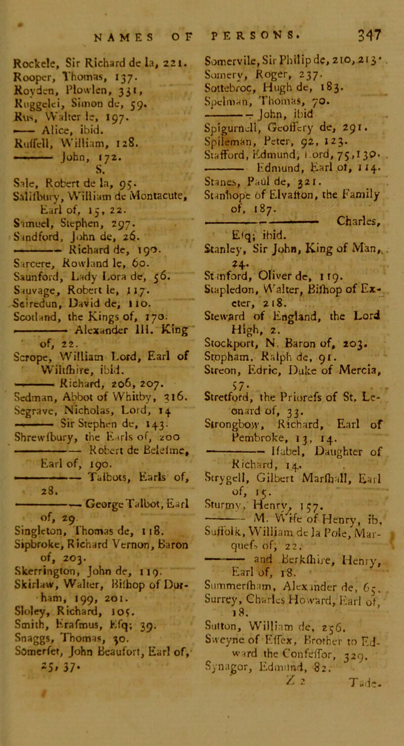 RockeJe, Sir Richard de la, 221. Rooper, Thomas, 137. Royden, Plowlen, 331, Kuggclci, Simon de, 59. Rvis, Walter le, 197. — Alice, ibid. Ruffell, William, 128. — John, 172. S. Sale, Robert de la, 93. Saiifbury, William de Montacute, Earl of, 15, 22. Samuel, Stephen, 297. Sundford, John de, 26. ——Richard de, 190. Sarcere, Rowland le, 60. Saunford, Lady Lora de, 56. Sauvage, Robert le, ny. Scircdun, David de, lio. Scotland, the Kings of, 170. ■ ■ ■ ■ - Alexander 111. King of, 22. Scrope, William Lord, Earl of Wiltfbire, ibid. — Richard, 206, 207. Sedman, Abbot of Whitby, 316. Segrave, Nicholas, Lord, 14. -Sir Stephen de, 143. Shrewibury, the Earls of, zoo Robert de Belelme, Earl of, 190. — Talbots, Earls of, 28. George Talbot, Earl of, 29 Singleton, Thomas de, 118. Sipbroke, Richard Vernon, Baron of, 203. Skerrington, John de, 119; Skirlaw, Walter, Hiihop of Dur- ham, 199, 201. Sloley, Richard, lof. Smith, Krafmus, Efq; 39. Snaggs, Thomas, 30. Somerfet, John Beaufort, Earl of, 25> 37- Somervile, Sir Philip dc, 2to, 213* Somery, Roger, 237. Sottebroc, Hugh dc, 183. Spelman, Thomas, 70. John, ibid Spigurnell, Gcoffcry de, 291. Spileman, Peter, 92, J23. Stafford, Edmund, 1 ord, 75,130. . - Edmund, Earl ot, 114. Stanes, Paul de, 321. Stanhope of Elvalton, the Family of, 187. . Charles, E<q; ibid. Stanley, Sir John, King of Man,. W- St mford, Oliver de, 119. Stapledon, Walter, Bifhop of Ex- eter, 218. Steward of England, the Lord High, 2. Stockport, N. Baron of, 203. Stppham, Ralph de, 91. Streon, Eidric, Duke of Mercia, o 57- . ■ r Stretford, the Priorefs of St, Le- onard of, 33. Strongbow, Richard, Earl of Pembroke, 13, 14. — 1 label, Daughter of Richard, 14. Strygell, Gilbert Marfljall, Earl of, 15. Sturjnv, Henry. 137. M. \\ ife of Henry, ib, Suffolk, William de la Pole, Mar- cjuef-> of, 22. and Berkfhire, Henry', Earl of, 18. Summerfham, Alexander de, 65, Surrey, Charles Howard, Earl of 18. Sutton, William de, 256. Sweyne of Effcx, Brother to Ed- ward the Confeffor, 329. Synagor, Edmund, 82. Tad?-