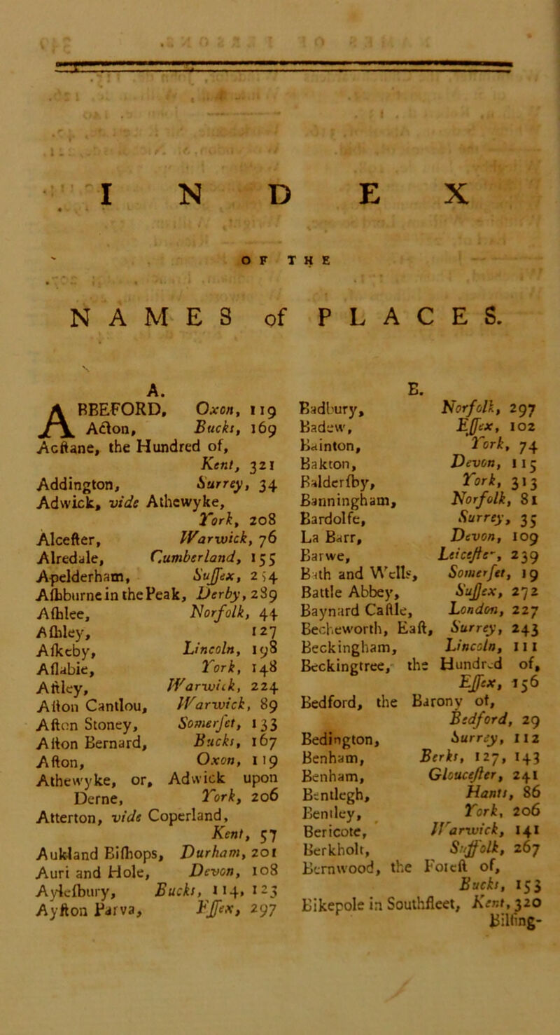 * • / i ' ’ * • ' \ • .A ■ • 1 . « ,11: . ; i . .! t I N D X OF THE NAMES of PLACES. A. ABBEFORD, Oxen, 119 Adon, Bucks, 169 Aeftane, the Hundred of, Kent, 321 Addington, Surrey, 34 Adwick, vide Athewyke, York, 208 Alcefter, War-wick, 76 Airedale, Cumberland, 153 Apelderham, Suffex, 2^4 Alhburnein the Peak, Derby, 2S9 Afhlee, Afhley, Alkcby, Aflabie, Attley, Alton Cantlou, Alton Stoney, Alton Bernard, Alton, Athewyke, or, Derne, Norfolk, 44 127 Lincoln, 198 York, 148 Warwick, 224 Warwick, 89 SomerJ'et, 1 3 3 Bucks, 167 Ox on, 119 Adwick upon York, 206 Atterton, vide Coperland, Kent, 57 Auk-land Bilhops, Durham, 201 Auri and Hole, Devon, 108 Aylefbury, Bucks, 114,125 Ay ft on Parva, EJfex, 297 Badbury, Badew, Bain ton, Bakton, Baldcrfby, Banninghani, Bardolfe, La Barr, Barwe, Bath and Wells, Battle Abbey, Baynard Caltle, Becheworth, Ealt, Beckingham, Bcckingtree, the Norfolk, 297 EJfex, 102 York, 74 Devon, 115 York, 313 Norfolk, 8l Surrey, 35 Devon, 109 Leicejte-, 239 Somcrfet, 19 Sujjex, 272 London, 227 Surrey, 243 Lincoln, 111 Hundred of, EJfex, 156 Bedford, the Barony of, Bedford, 29 Surrey, 112 Berks, 127, 143 Gloucefler, 241 Hants, 86 York, 206 Harwich, 141 Suffolk, 267 Foiclt of, Bucks, 153 Bikepole in Southfleet, Kent, 320 Biliing- Bedington, Benham, Benham, Bentlegh, Bentley, Bericotc, Berkholt, Bern wood, the