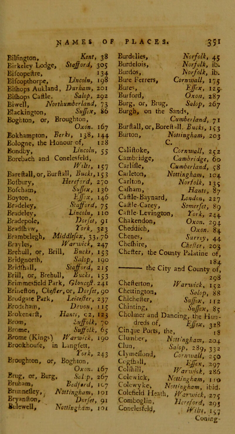 Bilfington, Kent, 38 Birkdey Lodge, Stafford, 305 Eifcopcftre, 134 Eifcopthorpc, Lincoln, 198 Bilftops Aukland, Durham, 201 Eiihopi Caftle, Salop, 292 Biwell, Northumberland, 73 Blackington, SuffcX, 86 Boghton, or, Broughton, Oxon. 167 Bokhampton, Berki, 138, 144 Eologne, the Honour of, 128 Bondby, Lincoln, 55 Borebach and Conelesfeld, Wilts, 157 Bareftall, or, Burftall, Bucks, 15 3 Bofbury, Hereford, 270 Bofcham, Suffex, 136 Boy ton, Effex, 146 Braddey, Stafford, 75 Bradelev, Lincoln, ito Bradepole, Dorfct, 91 Bradlhaw, York, 323 Brambelegh, Middlefex, 33, 76 Brayles, Warwick, 247 Brehull, or. Brill, Bucks, 153 Bridgnorth, Salop, 190 Bridfhall, Stafford, 215 Brill, or, Brehull, Bucks, 153 Erimmesfield Park, Glouceff. 241 Brinefton, Chefftr, or, Dorfet, 90 Brodgate Park, Leicefter, 237 Erodtham, Devon, 113 Brokenerft, Hants, cz, 123 Brom, Suffolk, 70 Bromc, Suffolk, 65 Brome (Kings) Warwick, 190 Brookhoule, in Langfett, York, 243 Broughton, or, Boghton, Oxon. 167 Brug, or, Burg, Sal p, 267 Bruham, Bcdftrd, 107 Brunncflcy, Nottingham, 101 Bryanfton, ' Dorfet, 91 Bulcwell, Nottingham, tot Burdclies, Norfolk, 45 Burdclois, Norfolk, ib. Burdos, Norfolk, ib. Bure Ferrers, Cornwall, 175 Bures, Effex, 129- Buiford, Oxon, 287 Burg, or, Brug, Salop, 267 Burgh, on the Sands, Cumber land, 71 Burftall, or, Boreftall. Bucks, 133 Burton, Nottingham, 203 C. Califtoke, Cornwall, 232 Cambridge, Cambridge, 60 Carlifte, Cumberland, 38 Carleton, Nottingham, 104 Carlton, Norfolk, 133 Ca/ham, Hants, 87 Caftle-Baynard, London, 227 Caftle-Carey, Somerfet, 89 Caftle-Levington, York, 244 Chakendon, Oxon. 294 Cheddich, Oxon. 84 Chenes, Surrey, 44 Chefliire, Che/Ur, 203 Chefter, the County Palatine of, 184 the City and County of, 298 Chefterton, Warwick, 132 Chettington, Salop, 88 Chichefter, Suffix, 112 Chiming, Suffix, 85 Cholmer and Dancing, the Hun- dreds of, Effex, 328 Cinque Ports, the, (§ Clumber, Nottingham, 204 Clun, Salop, 289, 332 Clyineflond, Cornwall, 230 Cogihall, Effex, 297 Colfhill, Warwick, 286 Colewick, Nottingham, 1 10 Colewyke, Nottingham, ibid. Colefield Heath, Warwick, 273 Comboglin, 'Hereford, 293 Conelesfeld, Wilts. 157 Coning-