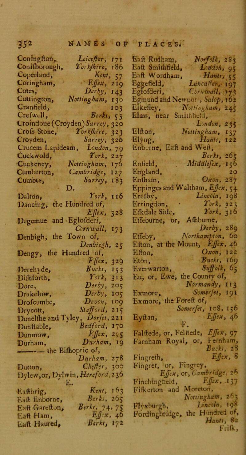 Coningfton, Leiceffer, 171 Conifborough, Yoik/hire, 186 Coperland, Kent, 57 Coringham, Ejfex, 219 Cotes, Derby, 143 Cottington, Nottingham, 130 ■Cranfield, 103 Crefwcll, Berks, 53 Croindone (Croyden)S’ttrrffy ,320 Crofs Stone, Torkjhire, 323 Croyden, Surrey, 320 Crucem Lapideam, London, 79 Cuckwold, York, 227 Cuckcney, Nottingham, 176 Cumberton, Cambridge, 127 Cumbts, Surrey, 183 D. Dalton, York, 116 Dancing, the Hundred of, EJjex, 328 Degemue and Eglofderi, Cornwall, 173 Denbigh, the Town of, Denbiegh, 25 Dengy, the Hundred of, Effex, 329 Derehyde, Bucks, 153 Dilhforth, York, 313 Dore, Derby, 205 Drakelow, Derby, 105 Drofcumbe, Devon, 109 Drycott, Stafford, 215 Dunellhe and Tyley, Dorfft, 221 Dun (table, Bedford, 170 Dun mow, Ejfex, 295 Durham, Durham, 19 the Bifhopric of, Durham, 278 Dutton, Cheffer, 300 Dylew.or, Dylwin, Hireford, 2 36 E. Eaftbrig, Kent, 163 Eaft Enborne, Berks, 265 Eaft Garefton, Berks, 74, 75 Eaft Ham, EJJ.x, 46 Eaft Haured, Berks, 172 Eaft Rudham, Norfolk, 283 Eaft Smithfield, Lorrdoh, 95 Eaft Wordham, Hants, 55 Eggefield, Lancafier-, 197 Eglofderi, Cornwall, sjk Egmund and Newpor', Salop, 16: Elkeftcy, Nottingham, 245 Elms, near Southfield, London, 235 Elfton, Nottingham, Elyng, Hants, 122 Enborne, Eaft and Weft, Berks, 265 Enfield, Middlcfex, 156 England, 20 Enlham, Oxon, 287 Eppinges and Waltham, EJjex, 54 Erelby, Lincoln, 198 Erringdon, * York, 323 Elkdale Side, York, 316 Eftcburne, or, Afhbume, Derby, 289 Effcby, Northampton, 60 Efton, at the Mount, Ejfex, 46 Efton, Oxon, 122 Eton, Bucks, 169 Everwarton, Suffolk, 65 Eu, or. Ewe, the County of, Normandy, 113 Exmore, Somerjet, 191 Exmore, the Foreft of, Somerfet, ic8, 156 Eyftan, EJjex, 46 F. Falftede, or, Felitede, Ejfex, 97 Farnham Royal, or, Fernham, Bucks, 28 Fingreth, EJjex, 8 Fingret, or, Fingrey, Ejfex, or, Cambridge. 26 Finchingheld, Ejfex, .137 Fifkerton and Moreton, Nottingham, 263 Flvxburgh, Lincoln. 198 Fordingbridgc, the Hundred of, b Hants, 82 Frifk,