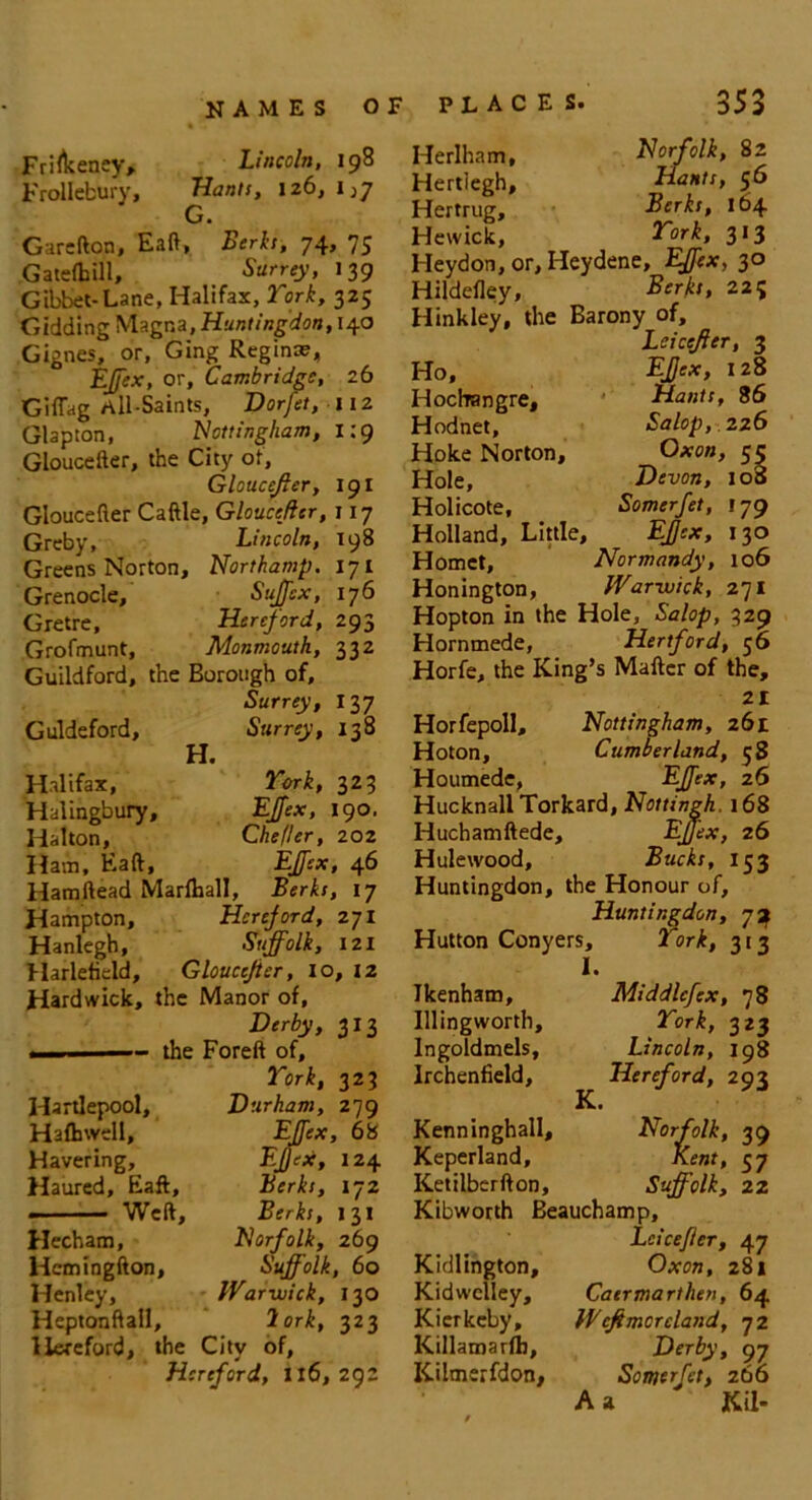Frirtceney, Lincoln, 198 FroIIcbury, Hants, 126, 1^7 G. Garcfton, Eaft, Berks, 74, 75 Gatefhill, Surrey, 139 Gibbet-Lane, Halifax, York, 325 Gidding Magna, Huntingdon, 140 Gignes, or, Ging Regina?, EJfex, or, Cambridge, zb Giflag All-Saints, Dorfet, nz Glapton, Nottingham, 1:9 Gloucefter, the City of, Gloucejler, 191 Gloucefter Caftle, Gloucefter, 117 Greby, Lincoln, 198 Greens Norton, Northamp. 171 Grenocle, Sujfex, 176 Gretre, Hereford, 293 Grofmunt, Monmouth, 332 Guildford, the Borough of, Surrey, 137 Guldeford, Surrey, 138 H. Halifax, York, 323 Halingbury, EJfex, 190. Halton, Chefler, 202 Ham, Eaft, EJfex, 46 Hamftead Marfhall, Berks, 17 Hampton, Hereford, 271 Hanlegh, Suffolk, 121 Harleticld, Gloucefter, 10, X2 Hardwick, the Manor of, Derby, 313 the Foreft of, York, 323 Hartlepool, Durham, 279 Hafhwell, EJfex, 68 Havering, EJftx, 124 Haured, Eaft, Berks, 172 - .— Weft, Berks, 131 Hecham, Norfolk, 269 Hcmingfton, Suffolk, 60 Henley, Warwick, 130 Heptonftall, 2ork, 323 Hereford, the City of, Hereford, Il6, 292 Herlham, Norfolk, 82 Hertiegh, Hants, 56 Hertrug, Berks, 164 Hewick, York, 313 Heydon, or, Heydene, EJfex, 30 Hildefley, Berks, 22? Hinkley, the Barony of, Leicefter, 3 Ho, Hochangre, Hodnet, Hoke Norton, Hole, Holicote, Holland, Little, Hornet, Honington EJfex, 128 Hants, 86 Salop, 226 Oxon, 55 Devon, 100 Somerfet, 179 EJfex, 130 Normandy, 106 Warwick, 271 Hopton in the Hole, Salop, 329 Hornmede, Hertford, 56 Horfe, the King’s Maftcr of the, 21 Horfepoll, Nottingham, 261 Hoton, Cumberland, 38 Houmede, EJfex, zb HucknallTorkard, Nottingh. 168 Huchamftede, EJfex, 26 Hulewood, Bucks, 153 Huntingdon, the Honour of, Huntingdon, 72 Hutton Conyers, 2 ork, 313 1. Jkenham, Middlcfex, 78 Illingworth, York, 323 Ingoldmels, Lincoln, 198 Irchenfield, Hereford, 293 K* Kenninghall, Norfolk, 39 Keperland, Kent, 57 Ketilberfton, Suffolk, 22 Kibworth Beauchamp, Kidlington, Kidwelley, Kicrkcby, Killamarfb, Kilmerfdon, Leicefter, 47 Oxon, 28* Caermarthen, 64 Wefemcreland, 72 Der^', 97 Somerfet, 266 A a Kil-